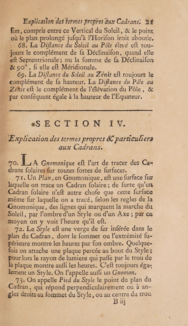 on, compris entre ce Vertical du Soleil, & le point où le plan prolongé jufqu’à l’'Horifon iroit aboutir. 68. La Diflance du Soleil au Pôle élevé eft tou- jours le complément de fa Déclinaifon, quand elle _ eft Septentrionale; ou la fomme de fa Déclinaifon …_ & 90°, fi elle eft Méridionale, …. 69. La Diffance du Soleil au Z'énit eft toujours le … complément de fa hauteur, La Diflance du Pôle au … Zéhit elt le complément de l'élévation du Pôle, & … par conféquent égale à la hauteur de l'Equateur. SECTION IV. … Explication des termes propres & particuliers À aux Cadrans. L 70. TA Gnomonique eft l’art de tracer des Ca= _ drans folaires fur toutes fortes de furfaces, … 71. Un Plen,en Gnomonique, eft une furface fur … laquelle on trace un Cadran folaire ; de forte qu'un … Cadran folaire n’eft autre chofe que cette furface même fur laquelle on a tracé, felon les regles de Ia . Gnomonique, des lignes qui marquent la marche du … Soleil, par l’ombre d’un Style ou d’un Axe ; par ce _ moyen on y voit l’heure qu'il efi, … 72. Le Style et une verge de fer inférée dans le plan du Cadran, dont le fommet ou l’extrémité fu- _Périeure montre les heures par fon ombre. Quelque- fois on attache une plaque percée au bout du Styles Pour lors le rayon de lumiere qui pañle par le trou de la plaque montre auffi les heures. C’eft toujours éga- lement un Style. On l'appelle auii un Gnomon. 73. On appelle Pied du Style le point du plan du zadran, qui répond perpendiculairement ou à an- gles droits au fommet du Style, ou au Re du trou. | | ii}