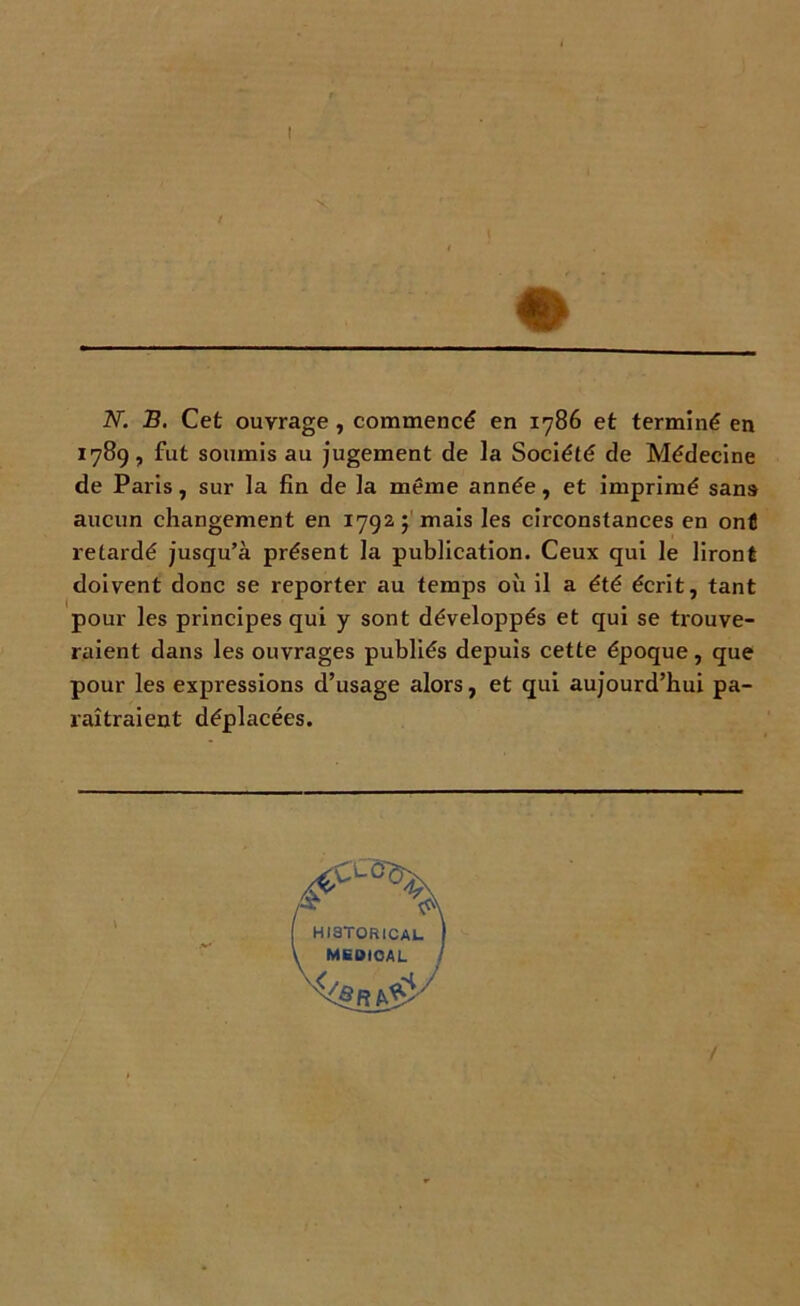 N. B. Cet ouvrage , commencé en 1786 et terminé en 1789, fut soumis au jugement de la Société de Médecine de Paris, sur la fin de la même année, et imprimé sans aucun changement en 1792 ; mais les circonstances en ont retardé jusqu’à présent la publication. Ceux qui le liront doivent donc se reporter au temps où il a été écrit, tant pour les principes qui y sont développés et qui se trouve- raient dans les ouvrages publiés depuis cette époque, que pour les expressions d’usage alors, et qui aujourd’hui pa- raîtraient déplacées.