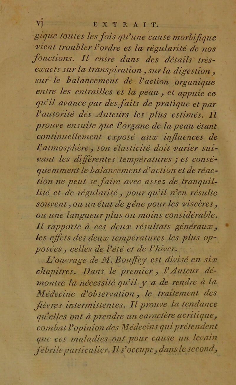 vj EXTRAIT. gt que toutes les fois qU’une cause morbifique 'vient troubler Vordre et la régularité de nos fonctions. Il entre dans des détails très- exacts sur la transpiration, sur la digestion y sur le balancement de l’action organique en!re les entrailles et la peau y et appuie ce qu’il avance par des faits de pratique et par l’autorité des Auteurs les plus estimés. Il prouve ensuite que l’organe de la peau étant continuellement exposé aux influences de l’atmosphère , son élasticité doit varier sui- vant les différentes températures j et consé- quemment le balancement d’action et de réac- tion ne peut se faire avec assez de tranquil- lité. et de régularité, pour qu’il n’en résulte souvent y ou un état de gêne pour les viscères, ou une langueur plus ou mo ins considérable. Il rapporte à ces deux résultats généraux, * les effets des deux températures les plus op- posées } celles de l’été et de l’hiver. L’ouvrage de M. Bonffej est divisé en six chapitres. Bans le premier y l’Auteur dé- montre la nécessité qu’il y a de rendre à la Médecine d’observation le traitement des fièvres intermittentes. Il prouve la. tendance quelles ont à prendre un caractère acritique, combat l’opinion des Médecins qui prétendent que ces maladies ont pour cause un levain fébrile particulier. Il s’occupe, dans le second.