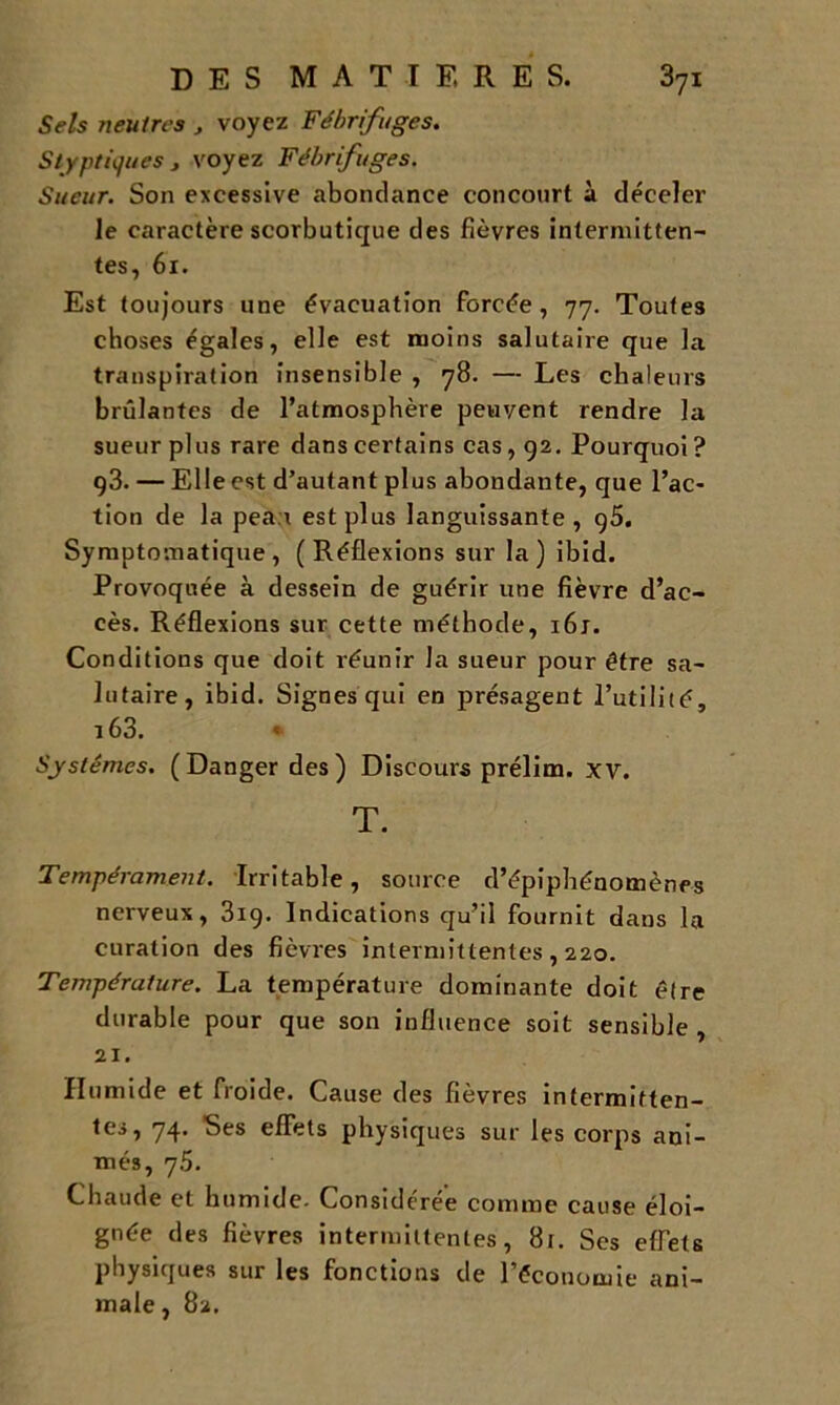 Sels neutres , voyez Fébrifuges. Styptiques , voyez Fébrifuges. Sueur. Son excessive abondance concourt à déceler le caractère scorbutique des fièvres intermitten- tes, 61. Est toujours une évacuation Forcée, 77. Toutes choses égales, elle est moins salutaire que la transpiration insensible , 78. — Les chaleurs brûlantes de l’atmosphère peuvent rendre la sueur plus rare dans certains cas, 92. Pourquoi? 93. — Elle est d’autant plus abondante, que l’ac- tion de la pea r est plus languissante, g5. Symptomatique, (Réflexions sur la) ibid. Provoquée à dessein de guérir une fièvre d’ac- cès. Réflexions sur cette méthode, 161. Conditions que doit réunir la sueur pour être sa- lutaire, ibid. Signes qui en présagent l’utilité, 163. « Systèmes. (Danger des) Discours prélim. xv. T. Tempérament. Irritable, source d’épiphénomènes nerveux, 319. Indications qu’il fournit dans la curation des fièvres intermittentes , 220. Température. La température dominante doit être durable pour que son influence soit sensible, 21. Humide et froide. Cause des fièvres intermitten- tes, 74. Ses effets physiques sur les corps ani- més, 75. Chaude et humide. Considérée comme cause éloi- gnée des fièvres intermittentes, 8t. Ses effets physiques sur les fonctions de l’économie ani- male , 82.