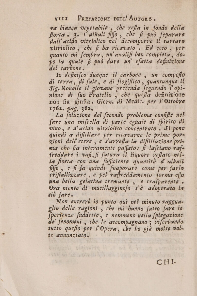 VIixr PRErAYIONE DELL''Aurore. va bianca vegetabile , che refla in fondo della fiorta è. 3. l'alkali fifo, che fi può feparare dall’ acido vitriolico nel decemporre il tartaro vitriolico , che fi ha ricavato . Ed ecco, per quanto mi fembra, un analifi ben completa, do- po la quale fi può dare un efaita definizione del carbone. | Io definifco dunque il carbone , un compofño di terra, di fale, e di flogiffico, quantunque il Sig.Rouelle il giovane pretenda feguendo l’opi- nione di fuo Fratello , che quefla definizione non fia giufta. Giorn, di Medic. per È Ottobre 1762. pag. 362, La foluzione del fecondo problema confifie nel fare una mifcella di parte eguale di fpirito di vino, e d'acido vitriolico concentrato . Si pone quindi a diflillare per ricavarne le prime pov= zioni dell'etere | e s'arrefia la diffillazione pri- ma che fia interamente paflato: fi lafciano rafe freddare i vafi, fr fatura il liquore veffato nel= la fforta con una fufficiente quantità d' alkali flo , e fi fa quindi [vaporare come per farlo criffallizzare , e pel raffreddamento forma effo una bella gelatina tremante , e trafparente + Ora niente di mucillagginofo sè adoperato in ciò fare. | | Non entrerò io punto quì nel minuto vaggua- glio delle ragioni , che mi hanno fatto fare le fperienze fuddette, e nemmeno nella fpiegazione de’ fenomeni | che le accompagnano ; riferbando tutto queflo per l'Opera, che ho già molte vol te annunziato. | CHI.