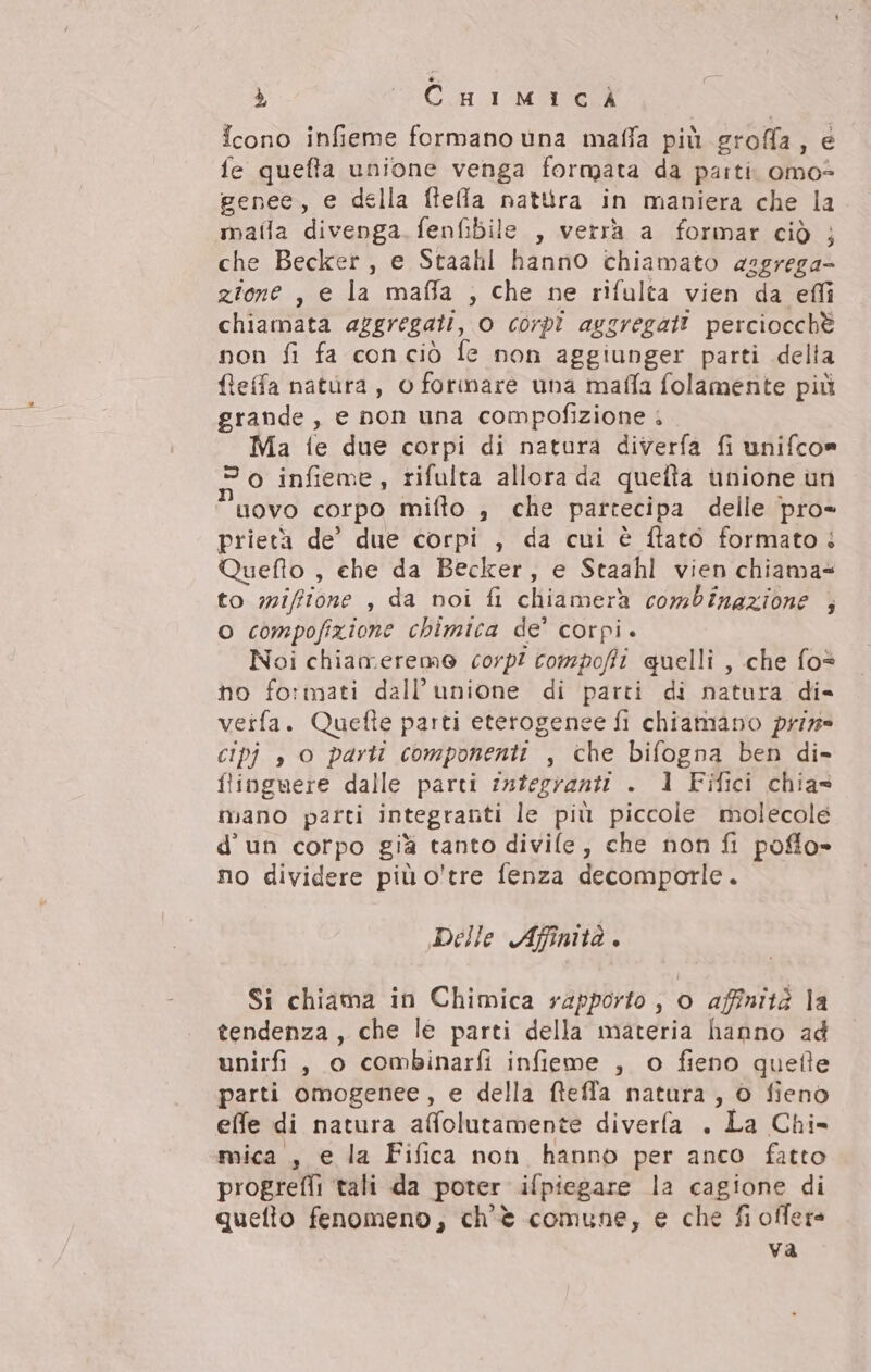 à CU IMAC icono infieme formano una maffa più groffa, e fe quefta unione venga formata da partis omo- genee, e della ftella natura in maniera che la maila divenga. fenfibile , verrà a formar ciò ; che Becker, e Staahl hanno chiamato aggrega zione , e la maffa , che ne rifulta vien da effi chiamata aggregati, 0 corpi aggregati perciocchè non fi fa conciò fe non aggiunger parti delta fieffa natura, o forinare una maffa folamente più grande , e non una compofizione ; Ma te due corpi di natura diverfa fi unifcon 20 infieme, rifulta allora da quefta unione un novo corpo mifto , che partecipa delle pro= prietà de’ due corpi , da cui è ftatô formato + Queflo , che da Becker, e Staahl vien chiama to mifftone , da noi fi chiamerà combinazione 3 o compofizione chimica de’ corpi. Noi chiameremo corp? compoffi quelli , che fo= ho formati dall’unione di parti di natura di- veifa. Quefte parti eterogenee fi chiamano prin CIPj s O parti componenti , che bifogna ben di- flinguere dalle parti integranti . 1 Fifici chias mano parti integranti le più piccole molecole d'un corpo già tanto divile, che non fi poflo- no dividere più o'tre fenza decomporle. Delle Afimtà. Si chiama in Chimica rapporto , o affinità la tendenza, che le parti della materia hanno ad unirfi, o combinarfi infieme , o fieno quefte parti omogenee, e della fteffa natura , © fieno eNexdi natura affolutitbent® diverla . La Chi» mica , e la Fifica non hanno per anco fatto progrefli tali da poter ifpiegare la cagione di quefto fenomeno, ch'è comune, e che fi offers va