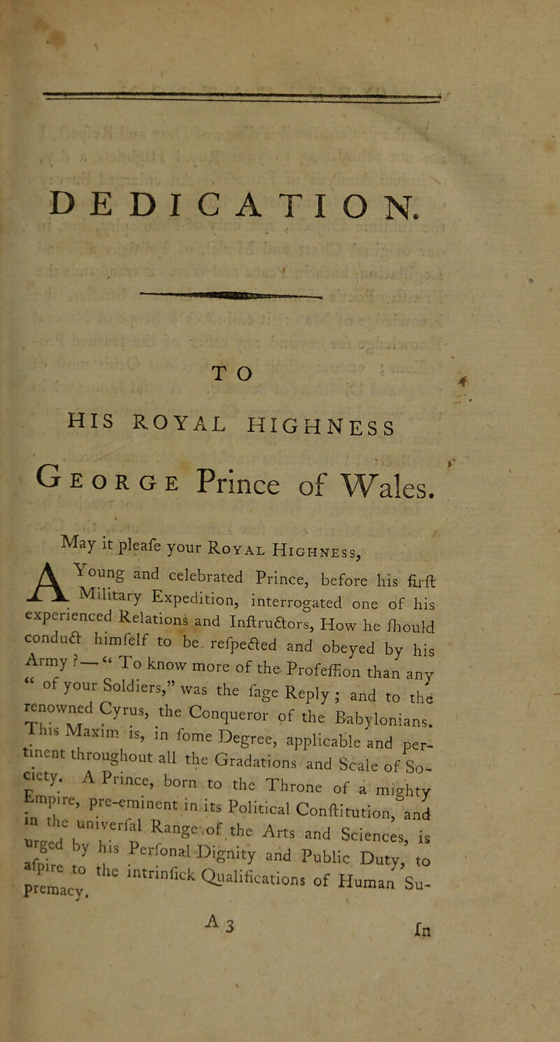 ♦ DEDICATION. T O HIS ROYAL HIGHNESS George Prince of Wales. May it pleafe your Royal Highness, oung and celebrated Prince, before his firft Military Expedition, interrogated one of his experienced Relations and Inftruftors, How he fhould conduft himfelf to be refpetfed and obeyed by his Army ? — “ To know more of the Profeffion than any of your Soldiers,” was the l'age Reply ; and to the renowned Cyrus, the Conqueror of the Babylonians. h.s Maxim is, in fome Degree, applicable and per- tinent throughout all the Gradations and Scale of So- ciety. A Prince, born to the Throne of a mighty Empire, pre-eminent in its Political Conftitution, and unred hn7e d RangC °f the Arts and Sciences, is afnire 7 i3 Perfonal Dlgnity and Public Duty, to premaev * mtnnflck Qllalifcations of Human Su- A 3 In