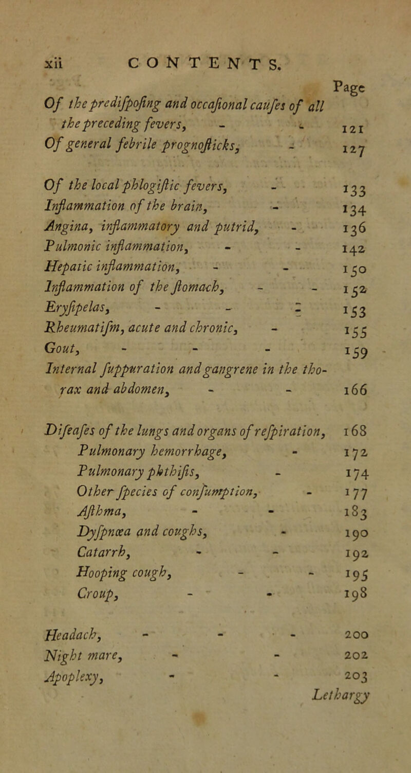 Page Of thepredifpofing and occaftonal caufes of all the preceding fevers, - <. I2I Of general febrile prognoflicks, - I2y r • ... j . Of the localphlogiflic fevers, - 133 Inf animation of the brain, - 134 Angina, irfammatory and putrid, - 136 Pulmonic inflammation, - - 142 Hepatic inflammation, - - 130 Inflammation of theflomach, - - 15a Eryflpelas, - - 2 133 Pheumatifm, acute and chronic, - 133 Gout, - 139 Internal fuppnration and gangrene in the tho- rax and abdomen, - - 166 Difeafes of the lungs and organs of refpiration, 16 8 Pulmonary hemorrhage, - 172 Pulmonary phthifls, - 174 Other fpecies of confuntption, - 177 Aflhma, - - 183 Dyfpnoea and coughs, - 190 Catarrh, - - 192 Hooping cough, - - 193 Croup, - - 198 Headach, - - - 200 Night mare, - - 202 Apoplexy, - - 203 Lethargy