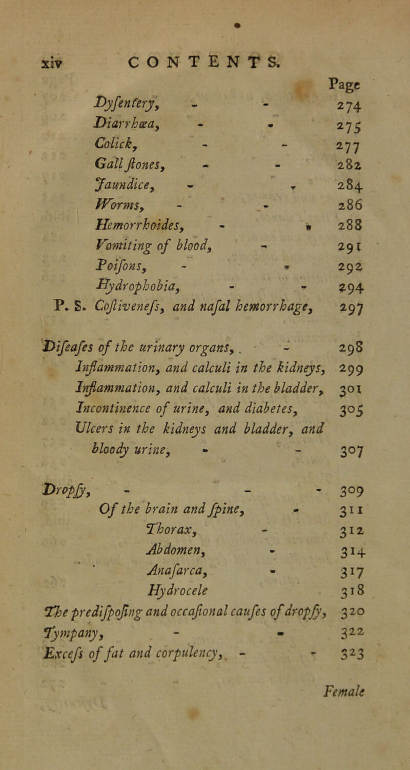 * 1 Page Dyfentery. 274 Diarrhoea, 275 Colhky 277 Gall JloneSy 282 Jaundice, 284 Worms, Hemorrhoides, - • 286 288 Vomiting of blood. 291 Foifons, - * 292 Hydrophobia, m P. S. Cojlivenefs, and nafal hemorrhage, 297 Difeafes of the urinary organs, . ■ 298 Inflammation, and calculi in the kidneys, 299 Inflammation, and calculi in the bladder. 301 Incontinence of urine, and diabetes. 3°5 Ulcers in the kidneys and bladder, and bloody urine. 307 Dropjy, 3° 9 Of the brain and fpine, 31* Thorax, 312 Abdomen, 3H Anafarca, 3i7 Hydrocele 3l8 The predifpofing and occaftonal caufcs of dropjy, 32° Tympany, 322 Excefs of fat and corpulency, - 323 Female