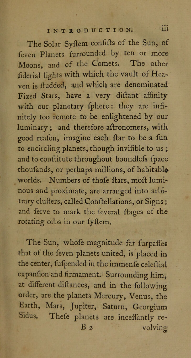 The Solar Syftem confifts of the Sun, of feven Planets furrounded by ten or more Moons, and of the Comets. The other fiderial lights with which the vault of Hea- ven is ftudded, and which are denominated Fixed Stars, have a very diftant affinity with our planetary fphere: they are infi- nitely too remote to be enlightened by our luminary; and therefore aftronomers, with good reafon, imagine each ftar to be a fun to encircling planets, though invifible to us ; and to conftitute throughout boundlefs fpace thoufands, or perhaps millions, of habitable* worlds. Numbers of thofe ftars, moft lumi- nous and proximate, are arranged into arbi- trary cluflers, called Conftellations, or Signs ; and ferve to mark the feveral ftages of the rotating orbs in our fyftem. The Sun, whofe magnitude far furpaffes that of the feven planets united, is placed in the center, fufpended in the immenfe celeftial expanfion and firmament. Surrounding him, at different diftances, and in the following order, are the planets Mercury, Venus, the Earth, Mars, Jupiter, Saturn, Georgium Sidus. Thefe planets are inceffantly re- B 2 volvinp-