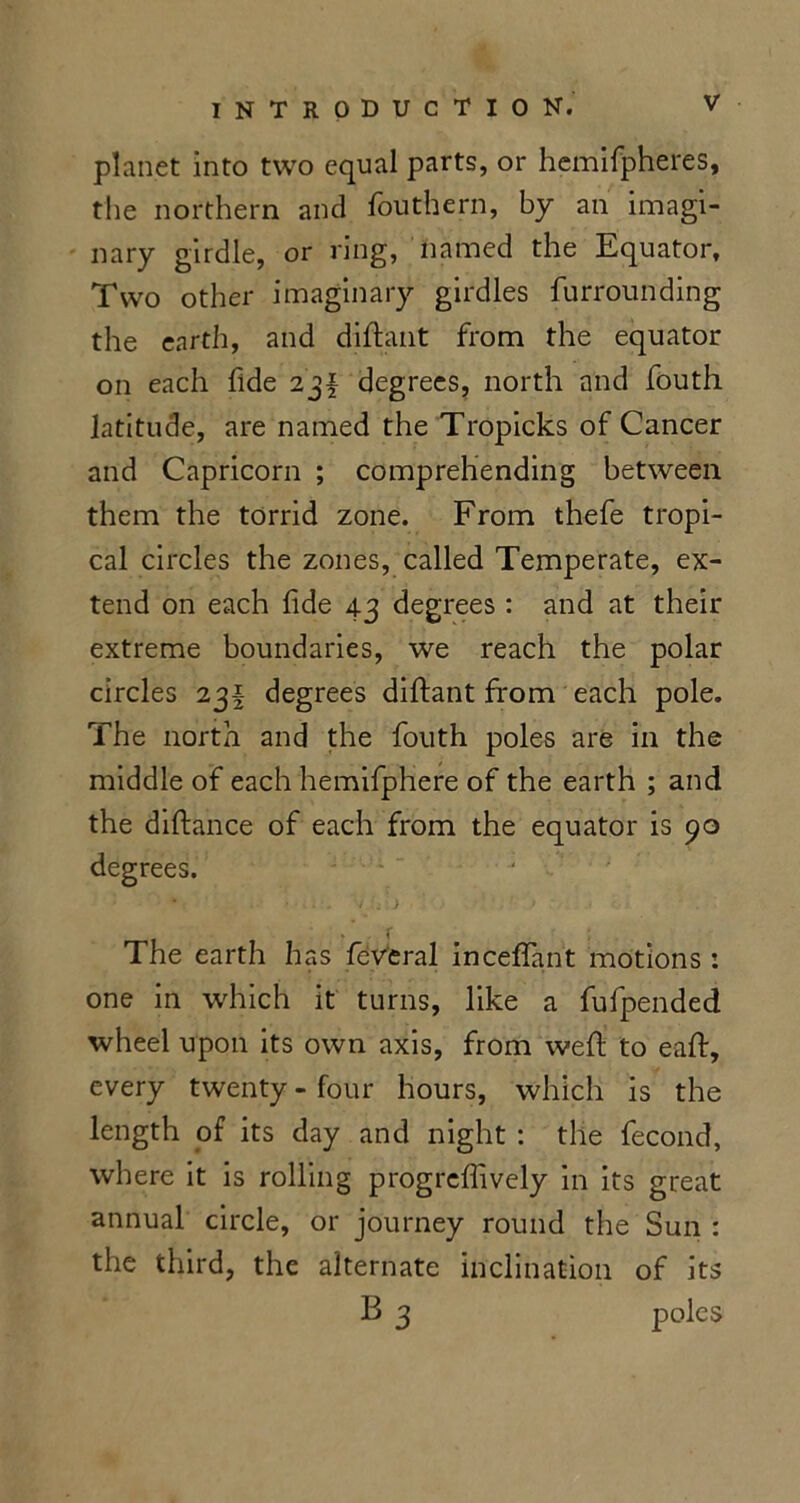 planet into two equal parts, or hemifpheres, tlie northern and fouthern, by an imagi- nary girdle, or ring, named the Equator, Two other imaginary girdles furrounding the earth, and diftant from the equator on each fide 23f degrees, north and fouth latitude, are named the Tropicks of Cancer and Capricorn ; comprehending between them the torrid zone. From thefe tropi- cal circles the zones, called Temperate, ex- tend on each fide 43 degrees : and at their extreme boundaries, we reach the polar circles 23I degrees diftant from each pole. The north and the fouth poles are in the middle of each hemifphere of the earth ; and the diftance of each from the equator is 90 degrees. The earth has feveral inceffant motions: one in which it turns, like a fufpended wheel upon its own axis, from weft to eaft, every twenty - four hours, which is the length of its day and night : the fecond, where it is rolling progrefiively in its great annual circle, or journey round the Sun : the third, the alternate inclination of its B 3 poles