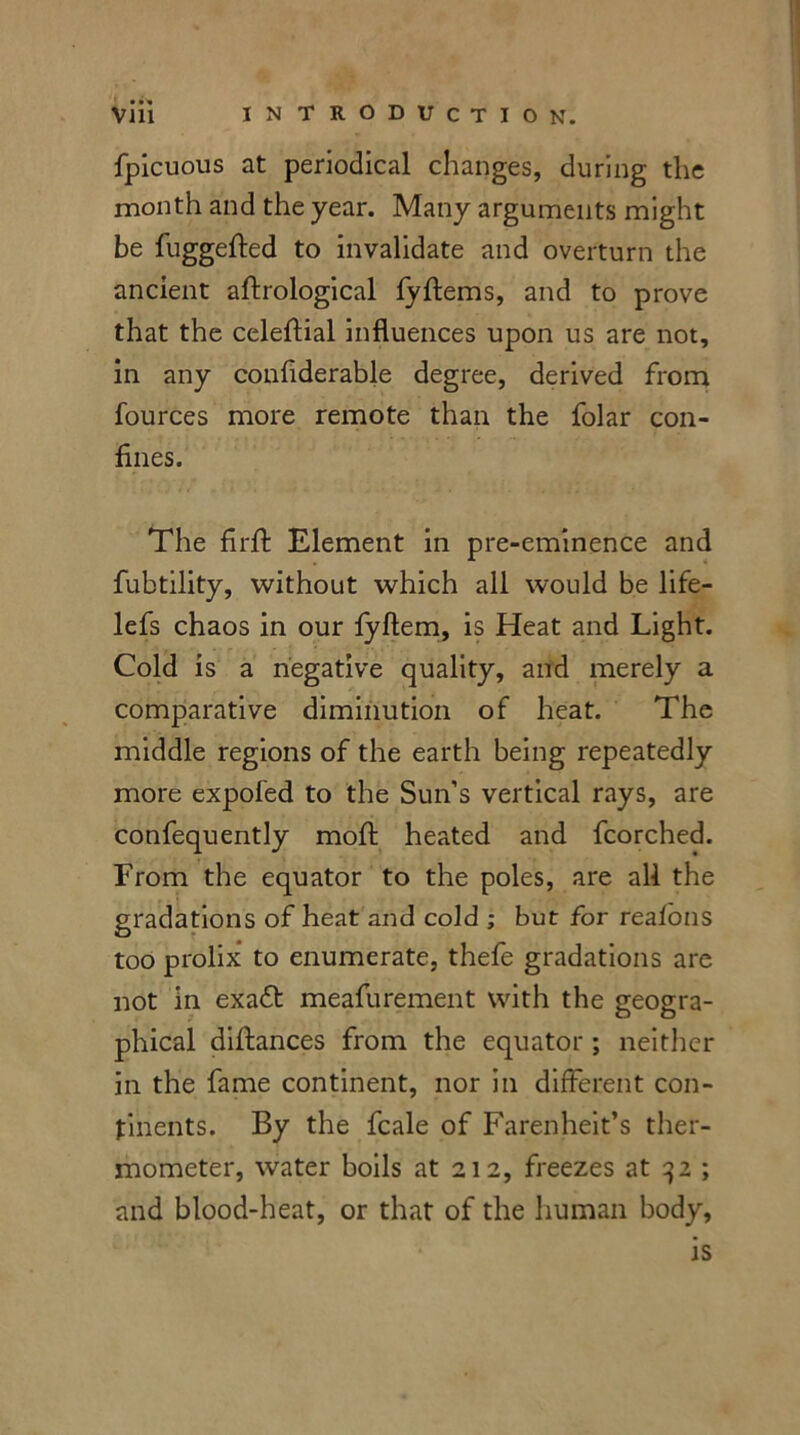 fpicuous at periodical changes, during the month and the year. Many arguments might be fuggefted to invalidate and overturn the ancient aftrological fyftems, and to prove that the celeftial influences upon us are not, in any confiderable degree, derived from fources more remote than the folar con- fines. The firfi: Element in pre-eminence and fubtility, without which all would be life- lefs chaos in our fyftem, is Heat and Light. Cold is a negative quality, and merely a comparative diminution of heat. The middle regions of the earth being repeatedly more expofed to the Sun’s vertical rays, are confequently moft heated and fcorched. From the equator to the poles, are all the gradations of heat and cold ; but for realons too prolix to enumerate, thefe gradations are not in exaft meafurement with the geogra- phical diftances from the equator ; neither in the fame continent, nor in different con- tinents. By the fcale of Farenheit’s ther- mometer, water boils at 212, freezes at 32 ; and blood-heat, or that of the human body, is