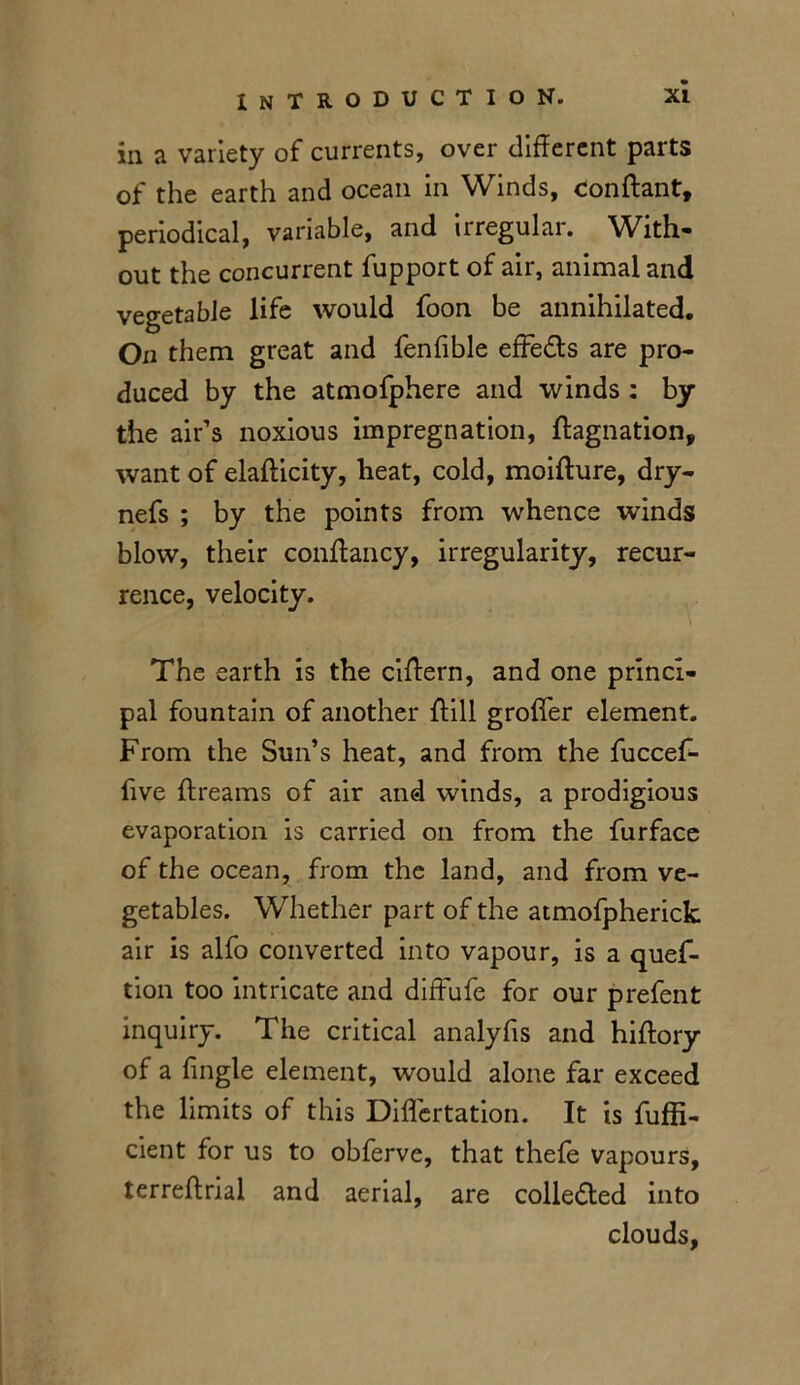 ill a variety of currents, over different parts of the earth and ocean in Winds, Con ft ant, periodical, variable, and irregular. With- out the concurrent fupport of air, animal and vegetable life would foon be annihilated. On them great and fenfible effedts are pro- duced by the atmofphere and winds : by the air’s noxious impregnation, ftagnation, want of elafticity, heat, cold, moifture, dry- nefs ; by the points from whence winds blow, their conftancy, irregularity, recur- rence, velocity. The earth is the ciftern, and one princi- pal fountain of another ftill grofler element. From the Sun’s heat, and from the fuccef- five ftreams of air and winds, a prodigious evaporation is carried on from the furface of the ocean, from the land, and from ve- getables. Whether part of the atmofpherick air is alfo converted into vapour, is a ques- tion too intricate and diffufe for our prefent inquiry. The critical analyfis and hiftory of a fingle element, would alone far exceed the limits of this Diflertation. It is fuffi- cient for us to obferve, that thefe vapours, terreftrial and aerial, are collected into clouds,