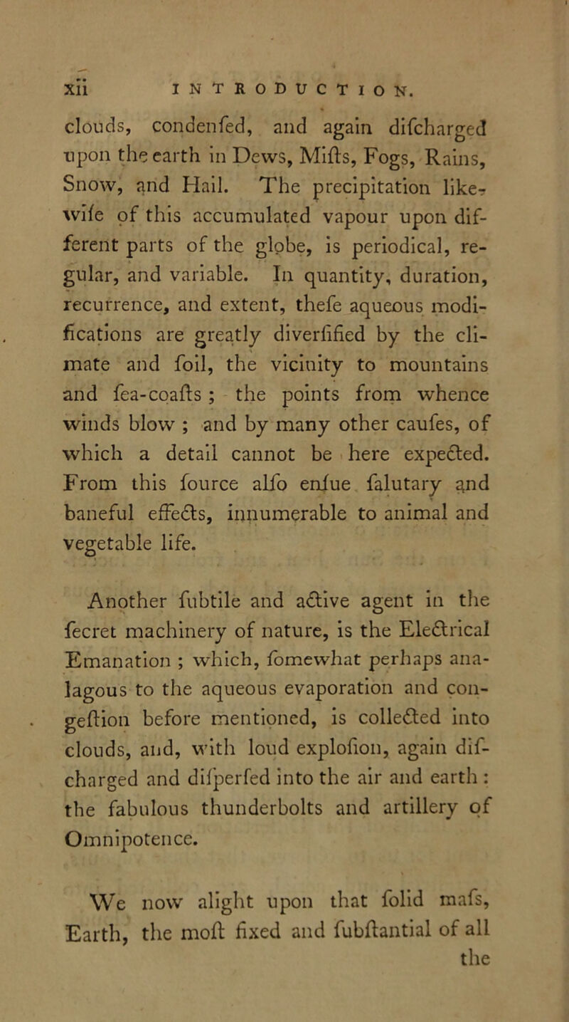 clouds, condenfed, and again difcharged upon the earth in Dews, Mills, Fogs, Rains, Snow, and Hail. The precipitation like? wife of this accumulated vapour upon dif- ferent parts of the globe, is periodical, re- gular, and variable. In quantity, duration, recurrence, and extent, thefe aqueous modi- fications are greatly diverhfied by the cli- mate and foil, the vicinity to mountains and fea-coafls ; the points from whence winds blow ; and by many other caufes, of which a detail cannot be here expected. From this fource alio enfue falutary qnd baneful effects, innumerable to animal and vegetable life. Another fubtile and adtive agent in the fecret machinery of nature, is the Eledtrical Emanation ; which, fomewhat perhaps ana- lagous to the aqueous evaporation and con- geftion before mentioned, is collected into clouds, and, with loud explofion, again dif- charged and dilperfed into the air and earth : the fabulous thunderbolts and artillery of Omnipotence. We now alight upon that folid mafs, Earth, the moft fixed and fubftantial of all the