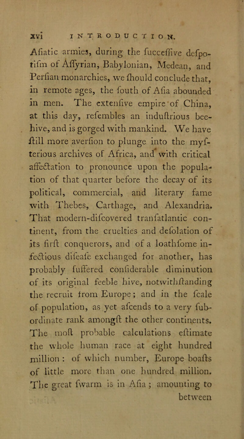 Afiatic armies, during the fucceffive defpo- tifm of Affyrian, Babylonian, Medean, and Perfian monarchies, we fhould conclude that, in remote ages, the fouth of Aha abounded ill men. The extenfive empire of China, at this day, refembles an induftrious bee- hive, and is gorged with mankind. We have ftill more aver lion to plunge into the myf- terious archives of Africa, and with critical affectation to pronounce upon the popula- tion of that quarter before the decay of its political, commercial, and literary fame with Thebes, Carthage, and Alexandria. That modern-difcovered tranfatlantic con- tinent, from the cruelties and defolation of its firft conquerors, and of a loathfome in- fectious difeale exchanged for another, has probably fuffered confiderable diminution of its original feeble hive, notwithffanding the recruit from Europe; and in the fcale of population, as yet afcends to a very fub- ordinate rank amonglt the other continents. The tnofl probable calculations eftimate the whole human race at eight hundred million : of which number, Europe boafts of little more than one hundred million. The great fwarm is in Afia ; amounting to between