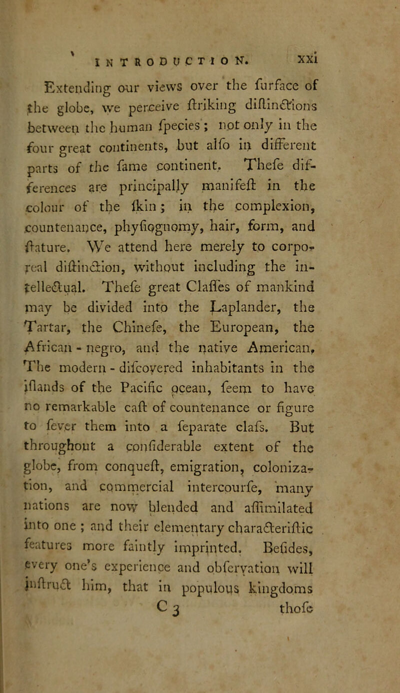 Extending our views over the furface of the globe, we perceive ffriking diflin&lons between the human fpecies ; not only in the four great continents, but alfo in different parts of the fame continent. Thefe dif- ferences are principally manifeff in the colour of the ikin; in the complexion, .countenance, phyfiognomy, hair, form, and future. We attend here merely to corpo- real diffm&ion, without including the in- telle&ual. Thefe great Claffes of mankind may be divided into the Laplander, the Tartar, the Chinefe, the European, the African - negro, and the native American, The modern - difcoyered inhabitants in the ifiands of the Pacific ocean, feem to have no remarkable caff of countenance or figure to fever them into a feparate clafs. But throughout a confiderable extent of the globe, from conqueft, emigration, coloniza- tion, and commercial intercourfe, many nations are novy blended and affimilated into one ; and their elementary charafferiflic features more faintly imprinted. Befides, every one’s experience and obferyation will jnftruct him, that in populous kingdoms C 3 thofe