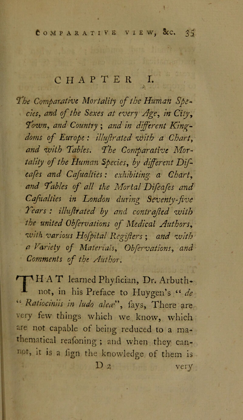 CHAPTER I. A The Comparative Mortality of the Human Spe- cies, and of the Sexes at every Age, in City, Town, and Country ; and in different King- doms of Europe : illuf rated with a Chart, and with Tables. The Comparative Mor- tality of the Human Species, by different Dip- cafes and Cafualties: exhibiting a Chart, and Tables of all the Mortal Difeafes and Cafualties in London during Seventy-five Tears : illufirated by and contrafed with the united Obfervations of Medical Authors, with various Hofpital Regifers ; and with a Variety of Materials, Obfervations, and Comments of the Author. ^ | ' HAT learned Phyfician, Dr. Arbuth* not, in his Preface to Pluygen’s “ de Ratiociniis in ludo ale<?'\ fays, There are very few things which we know, which are not capable of being reduced to a ma- thematical reafoning ; and when they can- noh it is a iign the knowledge of them is D z very