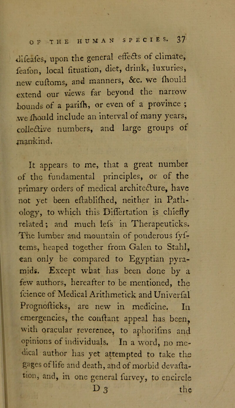 difeafes, upon the general effeas of climate, feafon, local fituation, diet, drink, luxuries, new cuflams, and manners, &c. we fhould extend our vaews far beyond the nariow bounds of a parifh, or even of a province ; we fhould include an interval of many years, colleaive numbers, and large groups of mankind. It appears to me, that a great number of the fundamental principles, or of the primary orders of medical architecture, have not yet been eflablifhed, neither in Path- ology, to which this Diflertation is chiefly related; and much lefs in Therapeuticks. The lumber and mountain of ponderous fyf- tems, heaped together from Galen to Stahl, can only be compared to Egyptian pyra- mids. Except what has been done by a few authors, hereafter to be mentioned, the fcicnce of Medical Arithmetick and Univerfal Prognoflicks, are new in medicine. In emergencies, the conflant appeal has been, with oracular reverence, to aphorifms and opinions of individuals. In a word, no me- dical author has yet attempted to take the gages of life and death, and of morbid devalua- tion, and, in one general furvey, to encircle D 3 the