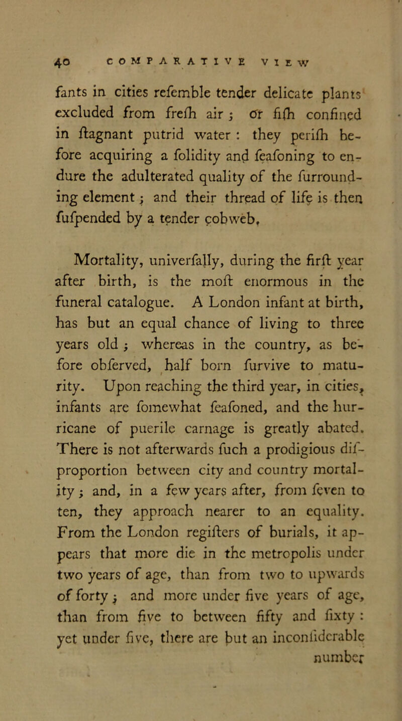 fants in cities refemble tender delicate plants excluded from frefh air ; Or fifh confined in flagnant putrid water : they perifh he- fore acquiring a folidity and feafoning to en- dure the adulterated quality of the furround- ing element; and their thread of life is then fufpended by a tender cobweb. Mortality, univerfally, during the firft year after birth, is the moft enormous in the funeral catalogue. A London infant at birth, has but an equal chance of living to three years old ; whereas in the country, as be'-* fore obferved, half born furvive to matu- i • rity. Upon reaching the third year, in cities, infants are fomewhat feafoned, and the hur- ricane of puerile carnage is greatly abated. There is not afterwards fuch a prodigious dis- proportion between city and country mortal- ity ; and, in a few years after, from feven to ten, they approach nearer to an equality. From the London registers of burials, it ap- pears that more die in the metropolis under two years of age, than from two to upwards of forty i and more under five years of age, than from five to between fifty and fixty : yet under five, there are but an inconlidcrable number