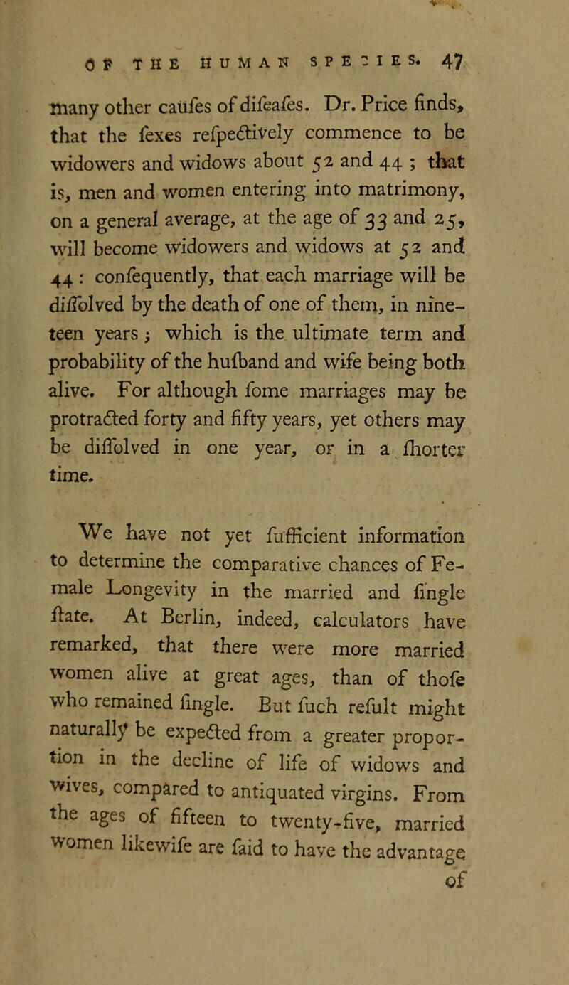 V OF THE HUMAN SPECIES. 47 many other califes of difeafes. Dr. Price finds, that the fexes refpeftively commence to be widowers and widows about 5 2 and 44 ; that is, men and women entering into matrimony, on a general average, at the age of 33 and 25, will become widowers and widows at 52 and 44 : confequently, that each marriage will be diiTolved by the death of one of them, in nine- teen years, which is the ultimate term and probability of the hufhand and wife being both alive. For although fome marriages may be protracted forty and fifty years, yet others may be diffolved in one year, of in a fhorter time. We have not yet fufficient information to determine the comparative chances of Fe- male Longevity in the married and fingle ilate. At Berlin, indeed, calculators have remarked, that there were more married women alive at great ages, than of thofe who remained fingle. But fuch refult might naturally be expeCted from a greater propor- tion in the decline of life of widows and wives, compared to antiquated virgins. From the ages of fifteen to twenty-five, married women likewife are faid to have the advantage of