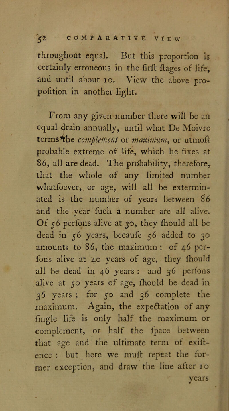 throughout equal. But this proportion is certainly erroneous in the firffc ftages of life, and until about io. View the above pro- pofition in another light. From any given number there will be an equal drain annually, until what De Moivre terms*the complement or maximum, or utmofl probable extreme of life, which he fixes at 86, all are dead. The probability, therefore, that the whole of any limited number whatfoever, or age, will all be extermin- ated is the number of years between 86 and the year fuch a number are all alive. Of 56 perfons alive at 30, they fhould all be dead in 56 years, becaufe 56 added to 30 amounts to 86, the maximum: of 46 per- fons alive at 40 years of age, they lhould all be dead in 46 years : and 36 perfons alive at 50 years of age, fhould be dead in 36 years ; for 50 and 36 complete the maximum. Again, the expectation of any fingle life is only half the maximum or complement, or half the fpace between that age and the ultimate term of exift- encs : but here we muft repeat the for- mer exception, and draw the line after 10 years