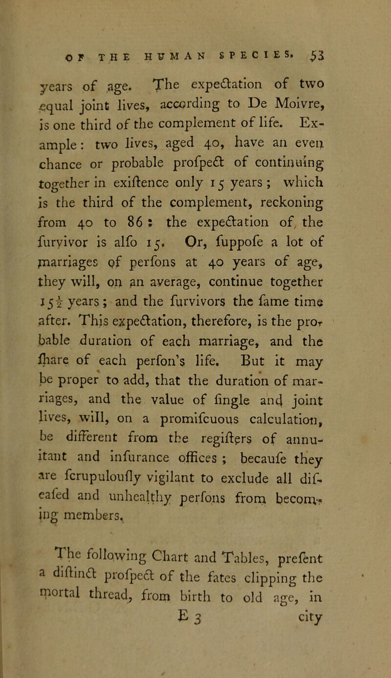 years of age. The expectation of two equal joint lives, according to De Moivre, is one third of the complement of life. Ex- ample : two lives, aged 40, have an even chance or probable profpeCt of continuing together in exigence only 15 years ; which is the third of the complement, reckoning from 40 to 86 : the expectation of the furyivor is alfo 15. Or, fuppofe a lot of jnarriages pf perfons at 40 years of age, they will, on an average, continue together J5i years; and the furvivors the fame time after. This expectation, therefore, is the pror bable duration of each marriage, and the lhare of each perfon’s life. But it may be proper to add, that the duration of mar- riages, and the value of tingle and joint lives, will, on a promifeuous calculation, be different from the regifters 0f annu- itant and infurance offices ; becaufe they are fcrupuloufly vigilant to exclude all dif- ealed and unhealthy perfons from becorrv- ing members. The following Chart and Tables, prefent a diftinCt profpeCt of the fates clipping the mortal thread, from birth to old age, in E 3 city