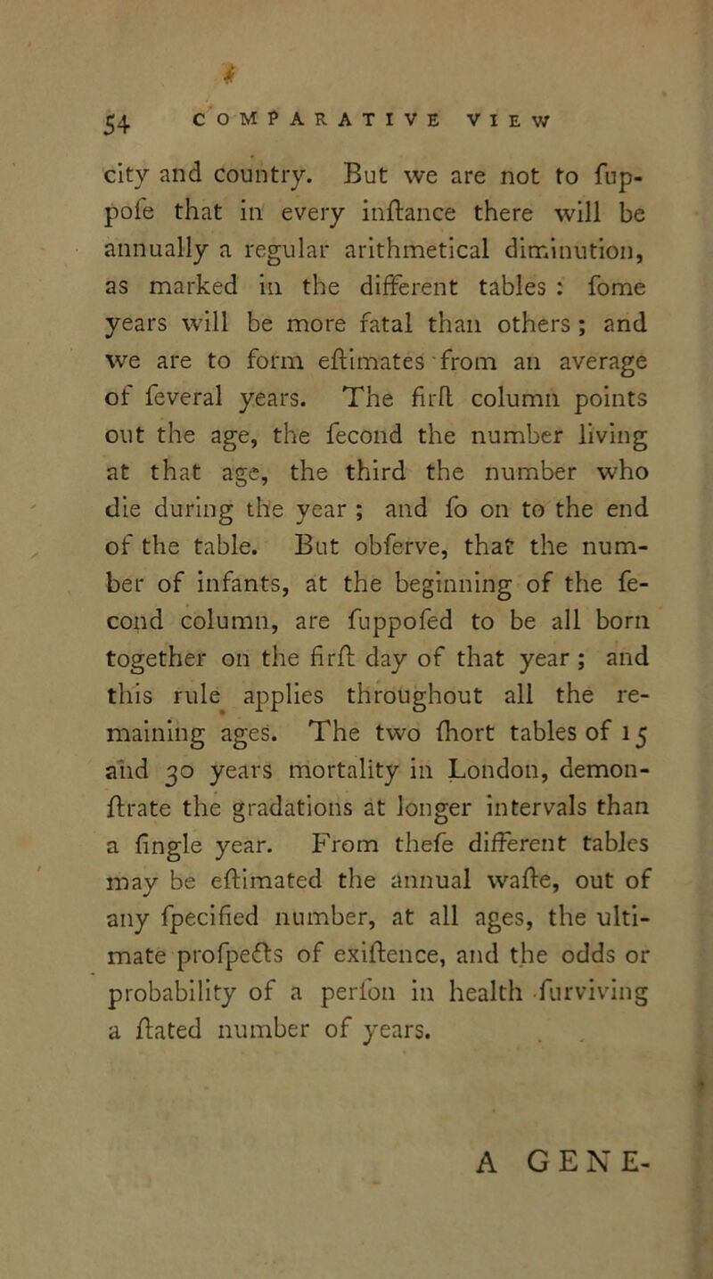 i city and country. But we are not to fup- pofe that in every inftance there will be annually a regular arithmetical diminution, as marked in the different tables : fome years will be more fatal than others ; and we are to form eftimates from an average ot feveral years. The fir ft column points out the age, the fecond the number living at that age, the third the number who die during the year ; and fo on to the end of the table. But obferve, that the num- ber of infants, at the beginning of the fe- cond column, are fuppofed to be all born together on the hrft day of that year ; and this rule applies throughout all the re- maining ages. The two fhort tables of 15 and 30 years mortality in London, demon- ffrate the gradations at longer intervals than a {ingle year. From thefe different tables may be eftimated the annual wafte, out of any fpecified number, at all ages, the ulti- mate profpe&s of exigence, and the odds or probability of a perlon in health furviving a ffated number of years. A GENE-