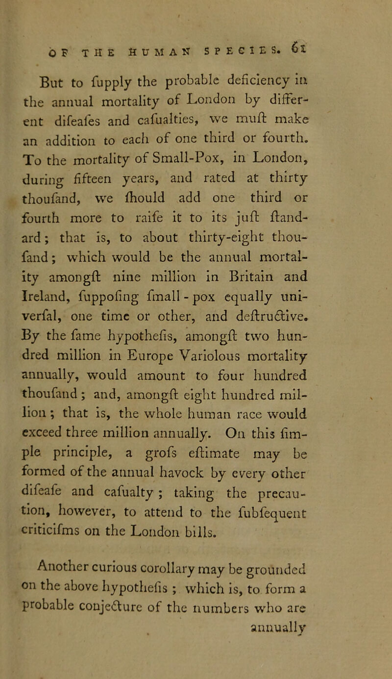 But to fupply the probable deficiency in the annual mortality of London by differ- ent difeafes and cafualties, we muff make an addition to each of one third or fourth. To the mortality of Small-Pox, in London, during fifteen years, and rated at thirty thoufand, we fhould add one third or fourth more to raife it to its juft ftand- ard; that is, to about thirty-eight thou- fand ; which would be the annual mortal- ity amongft nine million in Britain and Ireland, fuppofing fmall - pox equally uni- verfal, one time or other, and deftrudtive. By the fame hypothecs, amongft two hun- dred million in Europe Variolous mortality annually, would amount to four hundred thoufand ; and, amongft eight hundred mil- lion ; that is, the whole human race would exceed three million annually. On this Am- ple principle, a grofs eftimate may be formed of the annual havock by every other difeafe and cafualty ; taking the precau- tion, however, to attend to the fubfequent criticifms on the London bills. Another curious corollary may be grounded on the above hypothecs ; which is, to form a probable conjedfure of the numbers who are annually