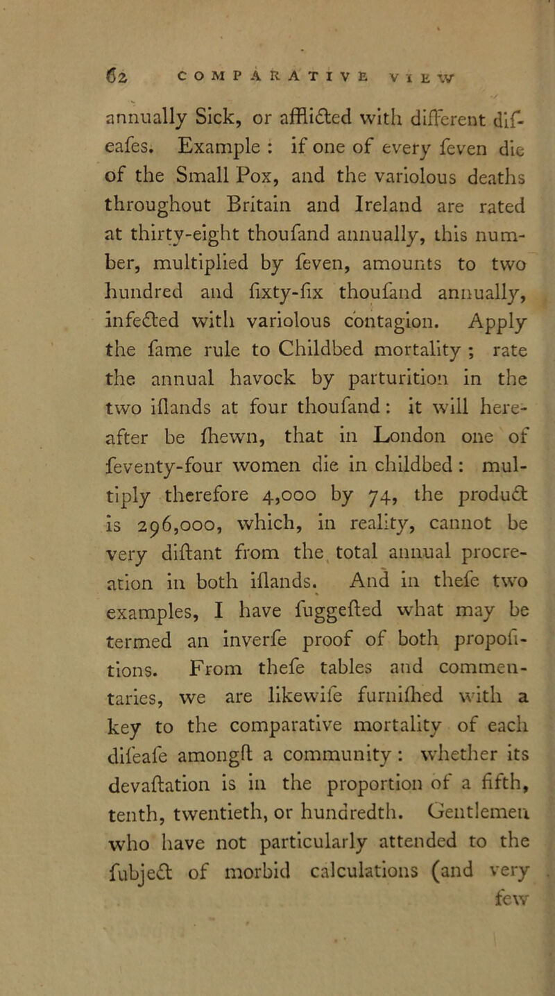 annually Sick, or affli&ed with different difi- eafes. Example : if one of every feven die of the Small Pox, and the variolous deaths throughout Britain and Ireland are rated at thirty-eight thoufand annually, this num- ber, multiplied by feven, amounts to two hundred and fixty-fix thoufand annually, infedted with variolous contagion. Apply the fame rule to Childbed mortality ; rate the annual havock by parturition in the two iflands at four thoufand : it will here- after be fhewn, that in London one of feventy-four women die in childbed : mul- tiply therefore 4,000 by 74, the produdt is 296,000, which, in reality, cannot be very diftant from the total annual procre- ation in both iflands. And in thefe two examples, I have fuggefted what may be termed an inverfe proof of both propofi- tions. From thefe tables and commen- taries, we are likewiie furnifhed with a key to the comparative mortality of each difeafe amongft a community : whether its devaluation is in the proportion of a fifth, tenth, twentieth, or hundredth. Gentlemen who have not particularly attended to the fubjeft of morbid calculations (and very few