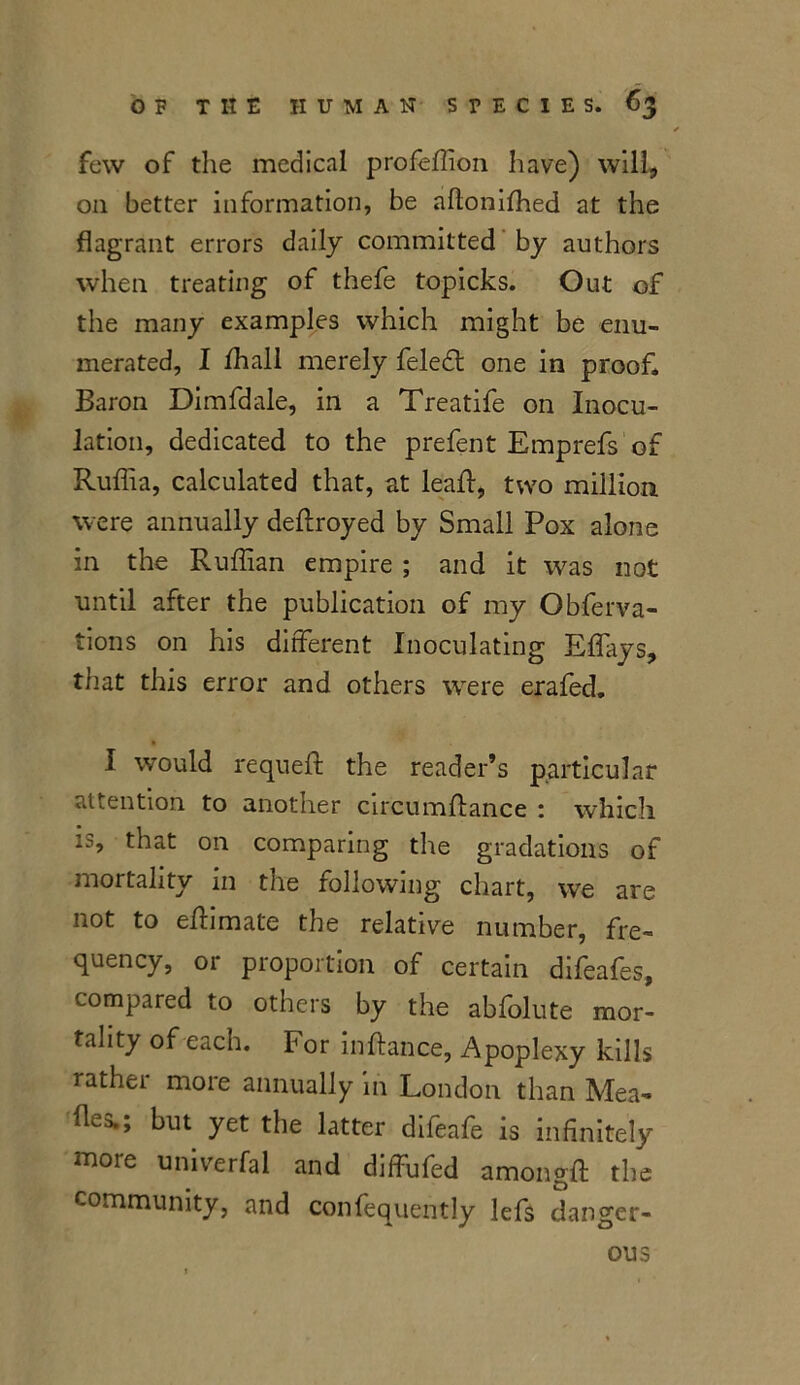 few of the medical profeffion have) will* on better information, be aflonifhed at the flagrant errors daily committed by authors when treating of thefe topicks. Out of the many examples which might be enu- merated, I ffiall merely feledt one in proof. Baron Dimfdale, in a Treatife on Inocu- lation, dedicated to the prefent Emprefs of Ruffia, calculated that, at leaf!, two million were annually deftroyed by Small Pox alone in the Ruffian empire ; and it was not until after the publication of my Obferva- tions on his different Inoculating Effays, that this error and others were erafed. I would requeft the reader’s particular attention to another circumffance : which is, that on comparing the gradations of mortality in the following chart, we are not to effimate the relative number, fre- quency, or proportion of certain difeafes, compared to others by the abfolute mor- tality of each. For inftance, Apoplexy kills rathei more annually in London than Mea- fles.; but yet the latter difeafe is infinitely moie umverfal and diffufed amongft the community, and confequently lefs danger- ous