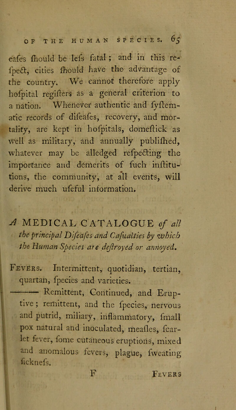 T ' r eafes fhould be lefs fatal; and in this re- fpe&, cities fhould have the advantage of the country. We cannot therefore apply hofpital regiflers as a general criterion to a nation. Whenever authentic and fyflem- atic records of difeafes, recovery, and mor- tality, are kept in hofpitals, domeftick as well as military, and annually publifhed, whatever may be alledged refpedling the importance and demerits of fuch inflitu- tions, the community, at all events, will derive much ufeful information. A MEDICAL CATALOGUE of all the principal Difeafes and Cafualties by which the Human Species are dejlroyed or annoyed. Fevers. Intermittent, quotidian, tertian, quartan, fpecies and varieties. Remittent, Continued, and Erup- tive ; remittent, and the fpecies, nervous and putrid, miliary, inflammatory, fmall pox natural and inoculated, mealies, fear- let fever, fome cutaneous eruptions, mixed and anomalous fevers, plague, fvveating ficknefs. F Fevers