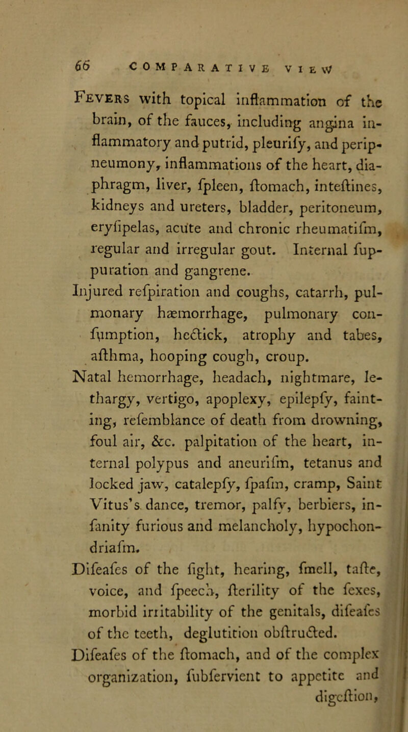 Severs with topical inflammation of the brain, of the fauces, including angina in- flammatory and putrid, pleurify, and perip- neumony, inflammations of the heart, dia- phragm, liver, fpleen, flomach, inteftines, kidneys and ureters, bladder, peritoneum, eryfipelas, acute and chronic rheumatifm, regular and irregular gout. Internal fup- pu ration and gangrene. Injured refpiration and coughs, catarrh, pul- monary haemorrhage, pulmonary con- fymption, hedlick, atrophy and tabes, afthma, hooping cough, croup. Natal hemorrhage, headach, nightmare, le- thargy, vertigo, apoplexy, epilepfy, faint- ing, refemblance of death from drowning, foul air, &c. palpitation of the heart, in- ternal polypus and aneurifm, tetanus and locked jaw, catalepfy, Ipafin, cramp, Saint Vitus’s dance, tremor, palfy, berbiers, in- finity furious and melancholy, hypochon- dria fm. Difeafes of the fight, hearing, fmell, tafte, voice, and fpeech, ilerility ot the fexes, morbid iriitability of the genitals, difeales of the teeth, deglutition obftru&ed. Difeafes of the flomach, and of the complex organization, fubfervient to appetite and digeftion,