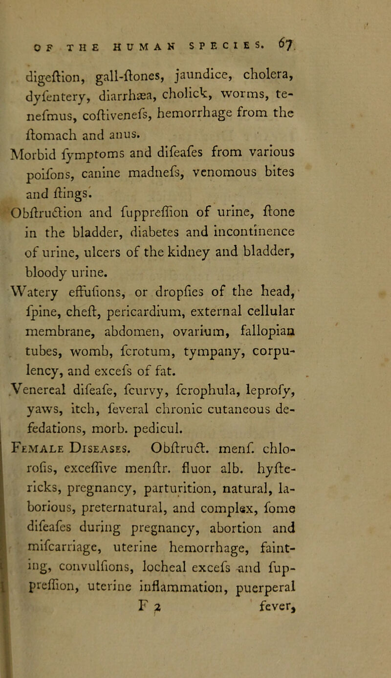 digeftion, gall-flones, jaundice, cholera, dyfentery, diarrhaea, cholick, worms, te- nefmus, coflivenefs, hemorrhage from the ftomach and anus. Morbid fymptoms and difeafes from various poifons, canine madnefs, venomous bites and flings. Obflrudtion and fuppreflion of urine, flone in the bladder, diabetes and incontinence of urine, ulcers of the kidney and bladder, bloody urine. Watery effuflons, or dropfles of the head, fpine, cheft, pericardium, external cellular membrane, abdomen, ovarium, fallopian tubes, womb, fcrotum, tympany, corpu- lency, and excefs of fat. Venereal difeafe, fcurvy, fcrophula, leprofy, yaws, itch, feveral chronic cutaneous de- fedations, morb. pedicul. Female Diseases. Obftrudh menf. chlo- rofis, exceflive menflr. fluor alb. hyfle- ricks, pregnancy, parturition, natural, la- borious, preternatural, and complex, fome difeafes during pregnancy, abortion and mifcarriage, uterine hemorrhage, faint- ing, convulfions, locheal excefs -and fup- preflion, uterine inflammation, puerperal F 2 fever.