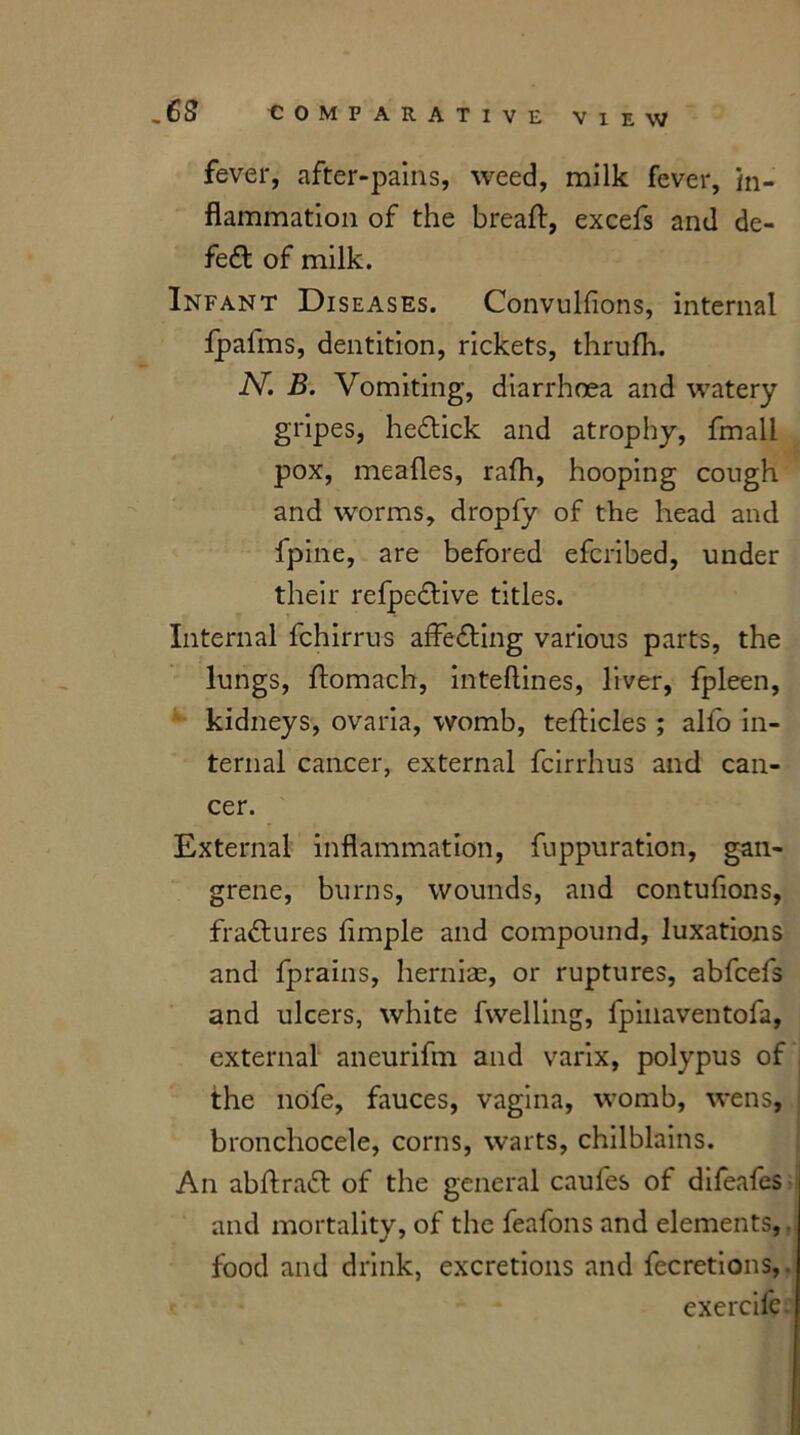 fever, after-pains, weed, milk fever, in- flammation of the breaft, excefs and de- feat of milk. Infant Diseases. Convulsions, internal Ipalms, dentition, rickets, thrufh. N. B. Vomiting, diarrhoea and watery gripes, he&ick and atrophy, fmall pox, meafles, rafh, hooping cough and worms, dropfy of the head and fpine, are befored efcribed, under their refpe&ive titles. Internal fchirrus affecting various parts, the lungs, flomach, inteftines, liver, fpleen, kidneys, ovaria, womb, teflicles ; alfo in- ternal cancer, external fcirrhus and can- cer. External inflammation, fuppuration, gan- grene, burns, wounds, and contufions, fractures Ample and compound, luxations and fprains, hernias, or ruptures, abfcefs and ulcers, white Swelling, fpinaventofa, external aneurifm and varix, polypus of the nofe, fauces, vagina, womb, wens, bronchocele, corns, warts, chilblains. An abftratt of the general caufes of difeafes and mortality, of the feafons and elements, food and drink, excretions and fecretions,. exercife.