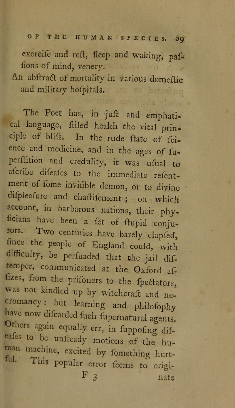 exercife and reft, fleep and waking, paf- iions of mind? venery. A11 abftradt of mortality in Various domeftic and military hofpitals. The Poet has, in juft and emphatic cal language, ftilcd health the vital prin- ciple of blifs. In the rude ftate of fci- ence and medicine, and in the ages of fu- perftition and credulity, it was ufual to afcribe difeafes to the immediate refent- ment of fome invifible demon, or to divine difpleafure and chaftifement ; on which account, in barbarous nations, their phy- ftcians have been a fet of ftupid conju- rors. Two centuries have barely eiapfed, fince the people of England could, with difficulty, be perfuaded that the jail dift temper, communicated at the Oxford aft ftzes, from the prifoners to the fpedators, was not kindled up by witchcraft and ne- cromancy : but learning and philofophy iave now difcarded fuch funernatural agents. Others again equally err, in fuppofing dift ea Co to be unfteady motions of the hu- man machine, excited by fomething hurt- This popular error feems to origi- F 3 nate
