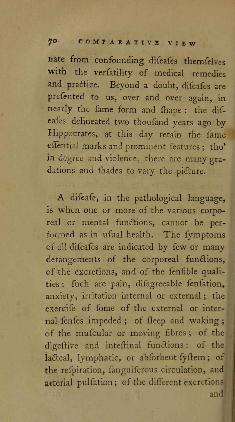nate from confounding difeafes themfelves with the verfatility of medical remedies and practice. Beyond a doubt, difeafes are prefented to us, over and over again, in nearly the fame form and fhape : the dif- eaies delineated two thoufand years ago by Hippocrates, at this day retain the lame eflential marks and prominent features ; tho* in degree and violence, there are many gra- dations and fhades to vary the picture. A dileafe, in the pathological language, is when one or more of the various corpo- real or mental functions, cannot be per- fumed as in ufual health. The fymptoms of all difeafes are indicated by few or many derangements of the corporeal functions, of the excretions, and of the fenfible quali- ties : fuch are pain, difagreeable fenfation, anxiety, irritation internal or external; the exercife of fome of the external or inter- nal fenfes impeded ; of deep and waking ; of the mufcular or moving fibres ; of the digeftive and inteftinal functions: of the •n. ladteal, lymphatic, or abforbent fyftem; of the refpiration, fanguiferous circulation, and arterial pulfation; of the different excretions and