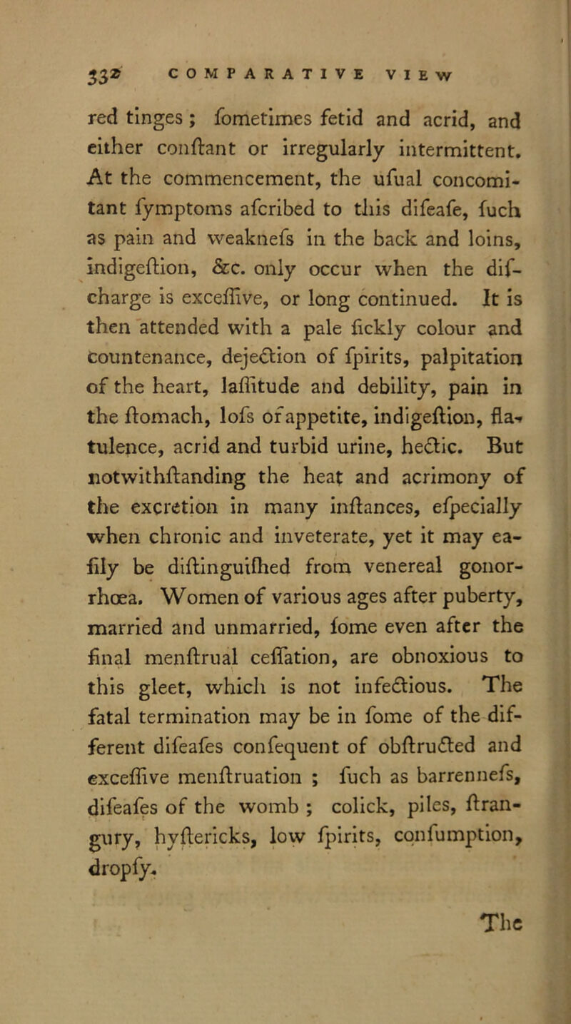 red tinges; fometimes fetid and acrid, and either conftant or irregularly intermittent. At the commencement, the ufual concomi- tant fymptoms afcribed to this difeafe, fuch as pain and vveaknefs in the back and loins, indigeftion, &c. only occur when the dif- charge is exceffive, or long continued. It is then attended with a pale fickly colour and countenance, dejedtion of fpirits, palpitation of the heart, laflitude and debility, pain in the ftomach, lofs of appetite, indigeftion, fla-r tulence, acrid and turbid urine, hectic. But notwithstanding the heat and acrimony of the excretion in many inftances, efpecially when chronic and inveterate, yet it may ea- fily be ddtinguilhed from venereal gonor- rhoea. Women of various ages after puberty, married and unmarried, fome even after the final menftrual ceffation, are obnoxious to this gleet, which is not infectious. The fatal termination may be in fome of the dif- ferent difeafes confequent of obftrudted and exceffive menftruation ; fuch as barrennefs, difeafes of the womb ; colick, piles, ftran- gury, hyftericks, low fpirits, confumption, dropfy.
