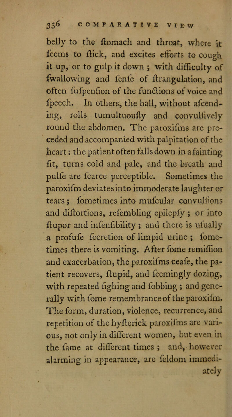 belly to the ftomach and throat, where it feems to flick, and excites efforts to cough it up, or to gulp it down ; with difficulty of fwallowing and fenfe of ifrangulation, and often fufpenfion of the fun&ions of voice and fpeech. In others, the ball, without amend- ing, rolls tumultuoufly and convulfively round the abdomen. The paroxifms are pre- ceded and accompanied with palpitation of the heart; the patient often falls down in a fainting fit, turns cold and pale, and the breath and pulfe are fcarce perceptible. Sometimes the paroxifm deviates into immoderate laughter or tears ; fometimes into mufcular convulfions and diftortions, refembling epilepfy ; or into ffupor and infenfibility ; and there is ufually a profufe fecretion of limpid urine ; fome- times there is vomiting. After fome remiffion and exacerbation, the paroxifms ceafe, the pa- tient recovers, ftupid, and feemingly dozing, with repeated fighing and fobbing ; and gene- rally with fome remembrance of the paroxifm. The form, duration, violence, recurrence, and repetition of the hyfterick paroxifms are vari- ous, not only in different women, but even in the fame at different times ; and, however alarming in appearance, are feldom immedi- ately