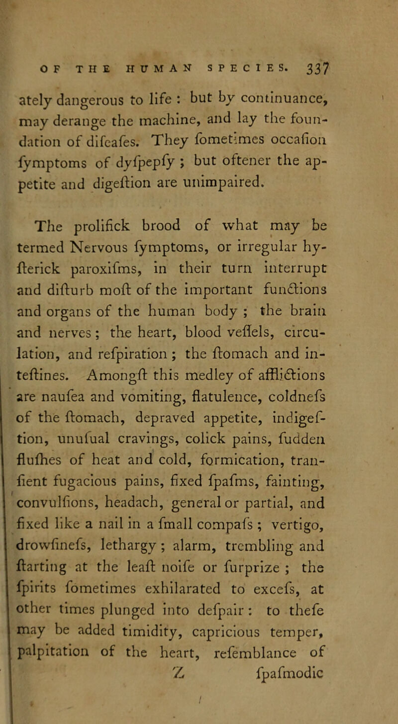 ately dangerous to life : but by continuance, may derange the machine, and lay the foun- dation of difeafes. They fometimes occafion fymptoms of dyfpepfy ; but oftener the ap- petite and digeftion are unimpaired. The prolifick brood of what may be termed Nervous fymptoms, or irregular hy- fterick paroxifms, in their turn interrupt and difturb moft of the important fun&ions and organs of the human body ; the brain and nerves ; the heart, blood veflels, circu- lation, and refpiration ; the ftomach and in- tefflnes. Amongft this medley of afflictions are naufea and vomiting, flatulence, coldnefs of the ftomach, depraved appetite, indigef- tion, unufual cravings, colick pains, fudden flufhes of heat and cold, formication, tran- flent fugacious pains, fixed fpafms, fainting, convulfions, headach, general or partial, and fixed like a nail in a fmall compafs ; vertigo, drowfinefs, lethargy ; alarm, trembling and ftarting at the leaft noife or fur prize ; the fpirits fometimes exhilarated to excefs, at other times plunged into defpair : to thefe may be added timidity, capricious temper, palpitation of the heart, refemblance of Z fpafmodic