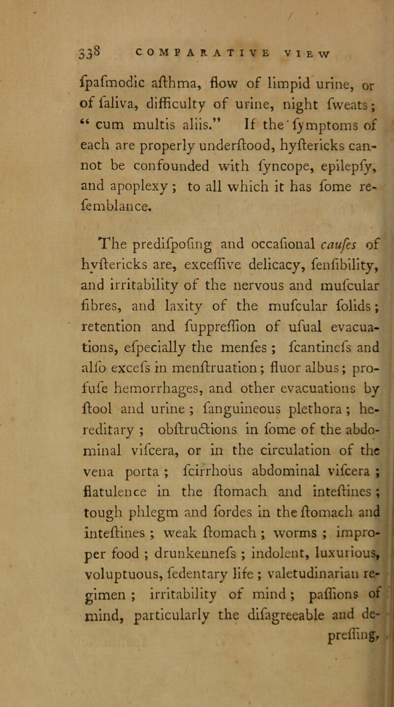 fpafmodic afthma, flow of limpid urine, or of faliva, difficulty of urine, night fweats; “ cum multis aliis.” If the'fymptoms of each are properly underftood, hyftericks can- not be confounded with fyncope, epilepfy, and apoplexy ; to all which it has fome re- femblance. The predifpofing and occafional caufes of hyftericks are, excelTive delicacy, fenflbility, and irritability of the nervous and mufcular fibres, and laxity of the mufcular folids; retention and fuppreffion of ufual evacua- tions, efpecially the menfies ; fcantinefs and alfo excefs in menftruation ; fluor albus; pro- fufe hemorrhages, and other evacuations by ftool and urine ; fanguineous plethora; he- reditary ; obftrudlions in fome of the abdo- minal vifcera, or in the circulation of the vena porta ; feirrhous abdominal vifcera ; flatulence in the ftomach and inteftines; tough phlegm and fordes in the ftomach and inteftines ; weak ftomach ; worms ; impro- per food ; drunkennefs ; indolent, luxurious, voluptuous, fedentary life ; valetudinarian re- gimen ; irritability of mind; paflions of mind, particularly the difagreeable and de- prefling,