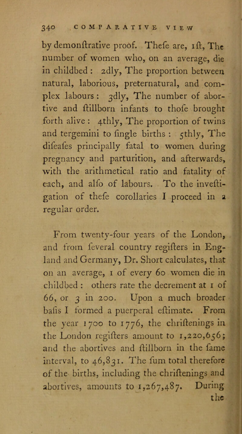 by demonftrative proof. Thefe are, iff, The number of women who, on an average, die in childbed : 2dly, The proportion between natural, laborious, preternatural, and com- plex labours : ^dly. The number of abor- tive and ftillborn infants to thofe brought forth alive : 4thly, The proportion of twins and tergemini to fingle births : 5thly, The difeafes principally fatal to women during pregnancy and parturition, and afterwards, with the arithmetical ratio and fatality of each, and alfo of labours. To the invefti- gation of thefe corollaries I proceed in a regular order. From twenty-four years of the London, and from feveral country regifters in Eng- land and Germany, Dr. Short calculates, that on an average, 1 of every 60 women die in childbed : others rate the decrement at 1 of 66, or 3 in 200. Upon a much broader balls I formed a puerperal effimate. From the year 1700 to 1776, the chriftenings in the London regifters amount to 1,220,656; and the abortives and ftillborn in the fame interval, to 46,831. The fum total therefore of the births, including the chriftenings and abortives, amounts to 1,267,487. During the
