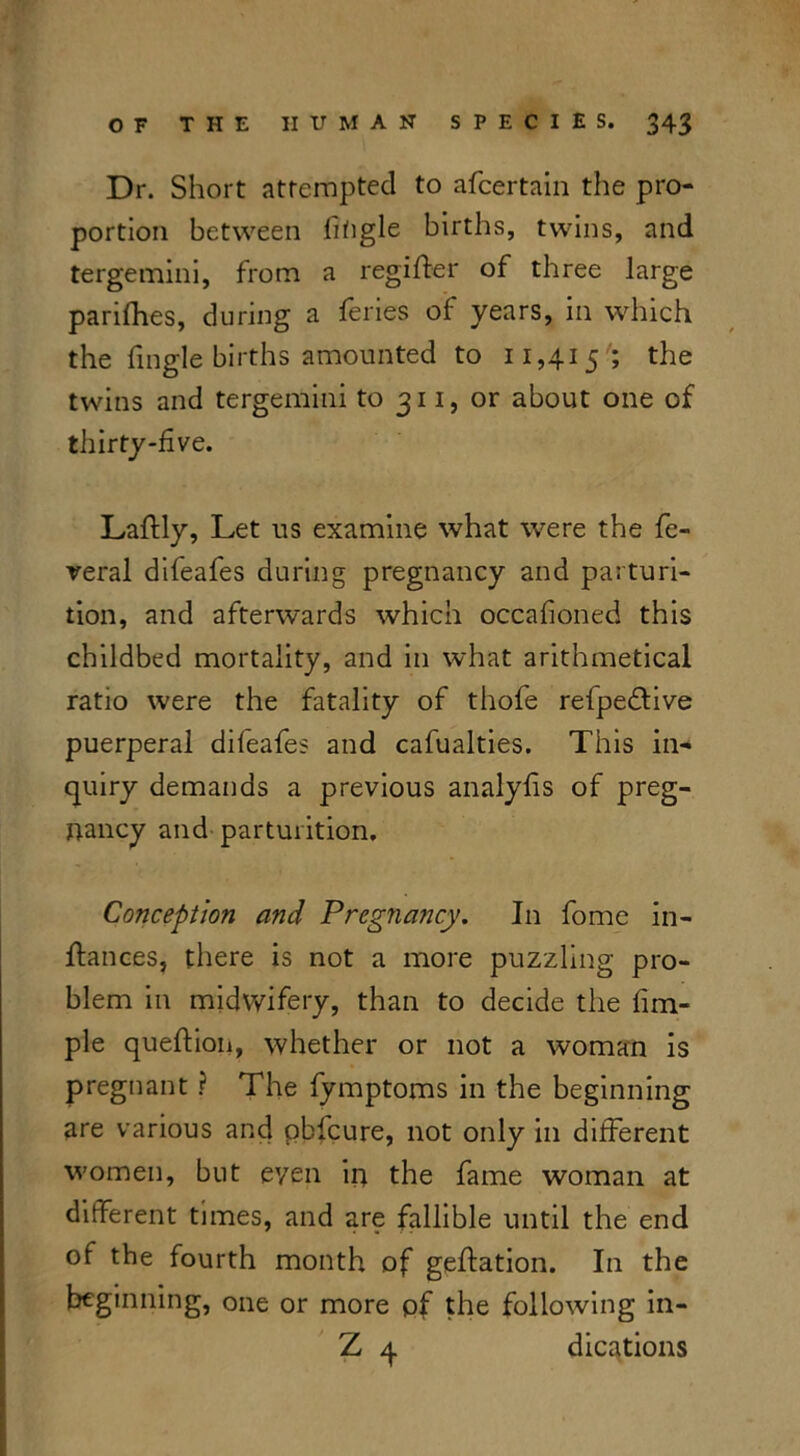 Dr. Short attempted to afcertain the pro- portion between lifigle births, twins, and tergemini, from a regifter of three large parishes, during a feries of years, in which the fingle births amounted to 11,415; the twins and tergemini to 311, or about one of thirty-five. Laftly, Let us examine what were the fe- veral difeafes during pregnancy and parturi- tion, and afterwards which occafioned this childbed mortality, and in what arithmetical ratio were the fatality of thofe refpedtive puerperal difeafes and cafualties. This in- quiry demands a previous analyfis of preg- nancy and parturition. Conception and Pregnancy. In fomc in- ftances, there is not a more puzzling pro- blem in midwifery, than to decide the fim- ple queftion, whether or not a woman is pregnant ? The fymptoms in the beginning are various and pbfcure, not only in different women, but even in the fame woman at different times, and are fallible until the end of the fourth month of geftation. In the beginning, one or more of the following in- Z q dications