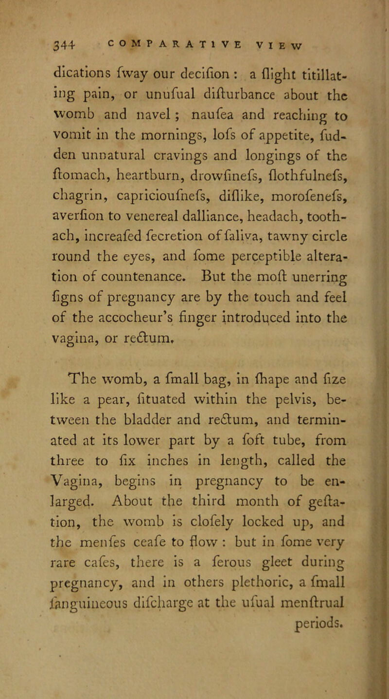 dications fway our decifion : a flight titillat- ing pain, or unufual difturbance about the womb and navel; naufea and reaching to vomit in the mornings, lofs of appetite, hid- den unnatural cravings and longings of the homach, heartburn, drowhnefs, flothfulnefs, chagrin, capricioufnefs, diflike, morofenefs, averlion to venereal dalliance, headach, tooth- ach, increafed fecretion offaliva, tawny circle round the eyes, and fome perceptible altera- tion of countenance. But the moft unerring figns of pregnancy are by the touch and feel of the accocheur’s huger introduced into the vagina, or redtum. The womb, a fmall bag, in fhape and hze like a pear, htuated within the pelvis, be- tween the bladder and redtum, and termin- ated at its lower part by a foft tube, from three to hx inches in length, called the Vagina, begins in pregnancy to be en- larged. About the third month of geha- tion, the womb is clofely locked up, and the menfes ceafe to flow : but in fome very rare cafes, there is a ferous gleet during pregnancy, and in others plethoric, a fmall fanguineous difcharge at the ufual menftrual