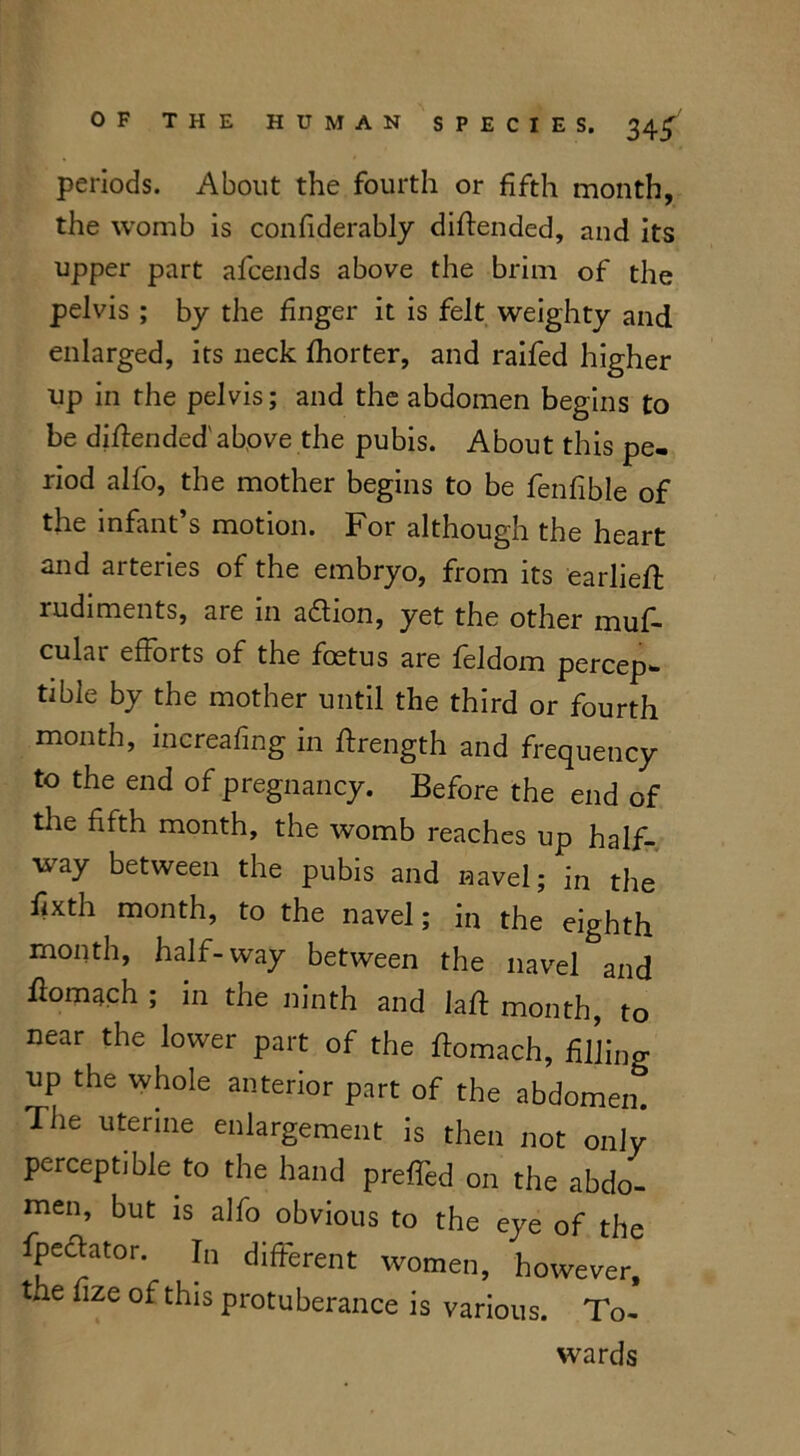 periods. About the fourth or fifth month, the womb is conflderably diftended, and its upper part afcends above the brim of the pelvis ; by the finger it is felt weighty and enlarged, its neck fhorter, and raifed higher up in rhe pelvis; and the abdomen begins to be diflended'above the pubis. About this pe- riod alfo, the mother begins to be fenfible of the infant’s motion. For although the heart and arteries of the embryo, from its earliefl rudiments, are in adlion, yet the other muf- cular efforts of the foetus are feldom percep- tible by the mother until the third or fourth month, increafing in ftrength and frequency to the end of pregnancy. Before the end of the fifth month, the womb reaches up half- way between the pubis and navel; in the fixth month, to the navel; in the eighth month, half-way between the navel and homach ; in the ninth and laft month, to near the lower part of the ftomach, filling up the whole anterior part of the abdomen. The uterine enlargement is then not only perceptible to the hand prefled on the abdo- men, but is alfo obvious to the eye of the fpeftator. In different women, however, the fize of this protuberance is various. To- wards