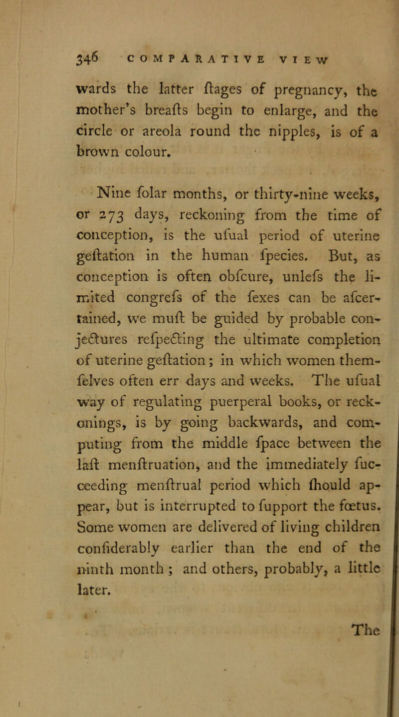 wards the latter ftages of pregnancy, the mother’s breads begin to enlarge, and the circle or areola round the nipples, is of a brown colour. Nine folar months, or thirty-nine weeks, or 273 days, reckoning from the time of conception, is the ufual period of uterine geftation in the human fpecies. But, as conception is often obfcure, unlefs the li- mited congrefs of the fexes can be afcer^ tained, we muft be guided by probable con- je&ures refpedting the ultimate completion of uterine geftation ; in which women them- felves often err days and weeks. The ufual way of regulating puerperal books, or reck- onings, is by going backwards, and com- puting from the middle fpace between the lad mendruation, and the immediately fuc- ceeding mendrual period which Ihould ap- pear, but is interrupted to fupport the foetus. Some women are delivered of living children conliderably earlier than the end of the ninth month ; and others, probably, a little later. 5