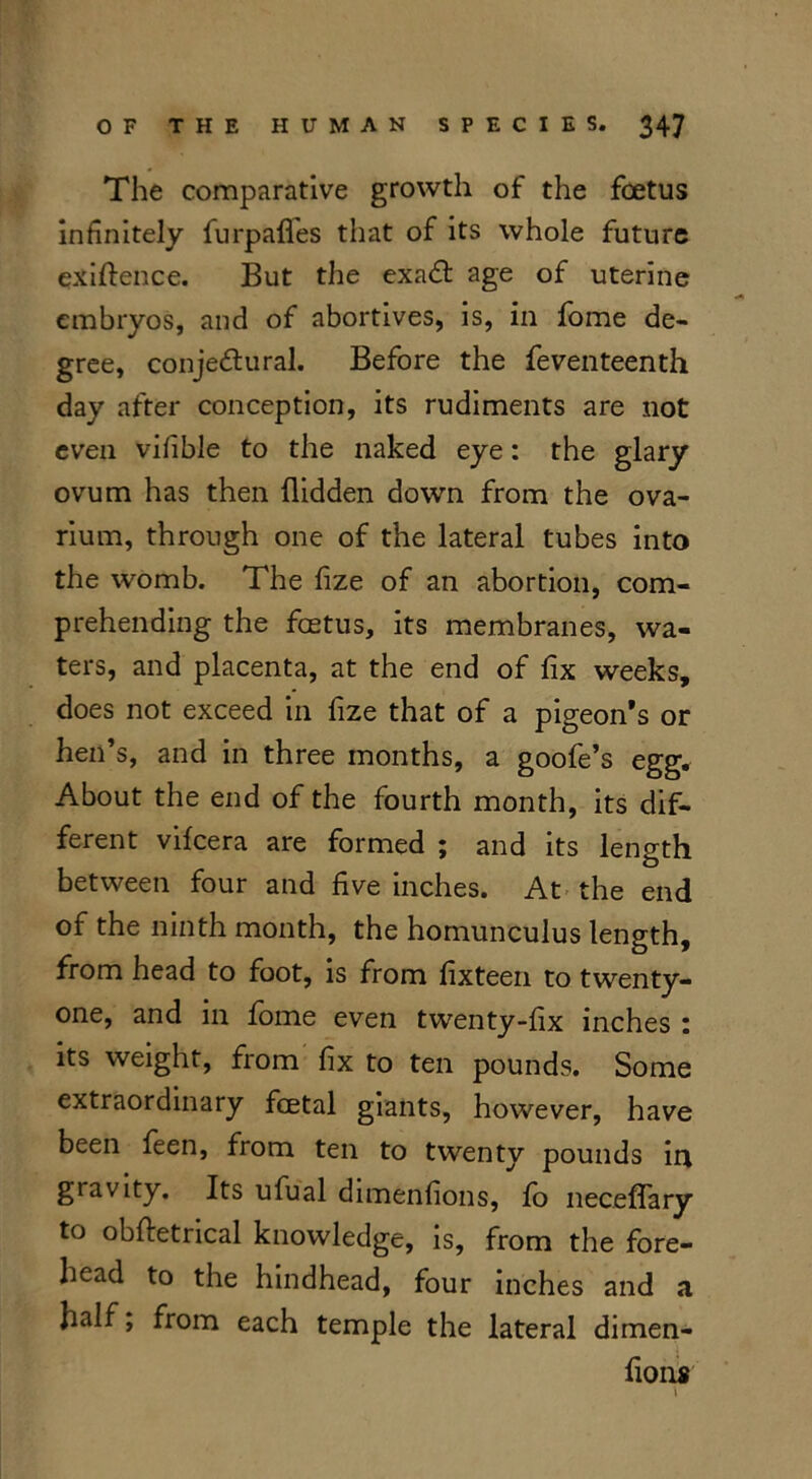 The comparative growth of the foetus infinitely furp&fles that of its whole future exigence. But the exaCt age of uterine embryos, and of abortives, is, in fome de- gree, conjectural. Before the feventeenth day after conception, its rudiments are not even vifible to the naked eye: the glary ovum has then Hidden down from the ova- rium, through one of the lateral tubes into the womb. The fize of an abortion, com- prehending the foetus, its membranes, wa- ters, and placenta, at the end of fix weeks, does not exceed in fize that of a pigeon’s or hen’s, and in three months, a goofe’s egg. About the end of the fourth month, its dif- ferent vifcera are formed ; and its length between four and five inches. At the end of the ninth month, the homunculus length, from head to foot, is from fixteen to twenty- one, and in fome even twenty-fix inches : its weight, from fix to ten pounds. Some extraordinary foetal giants, however, have been feen, from ten to twenty pounds in gravity. Its ufual dimenfions, fo neceflary to obftetrical knowledge, is, from the fore- head to the hindhead, four inches and a half; from each temple the lateral dimen- fions