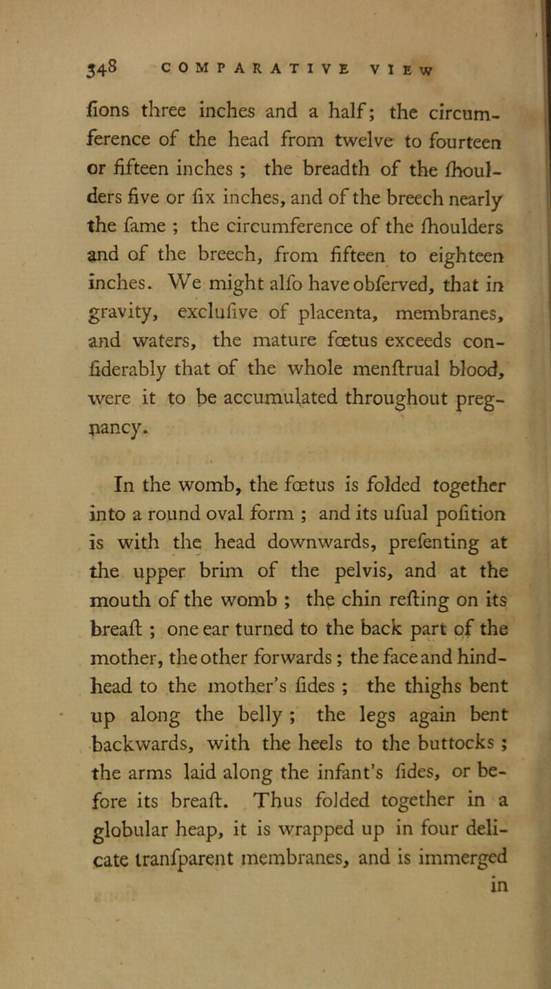 fions three inches and a half; the circum- ference of the head from twelve to fourteen or fifteen inches ; the breadth of the fhoul- ders five or fix inches, and of the breech nearly the fame ; the circumference of the fhoulders and of the breech, from fifteen to eighteen inches. We might alfo haveobferved, that in gravity, exclufive of placenta, membranes, and waters, the mature foetus exceeds con- fiderably that of the whole menflrual blood, were it to be accumulated throughout preg- nancy. In the womb, the foetus is folded together into a round oval form ; and its ufual pofition is with the head downwards, prefenting at the upper brim of the pelvis, and at the mouth of the womb ; the chin refling on its breafl ; one ear turned to the back part of the mother, the other forwards; the face and hind- head to the mother’s fides ; the thighs bent up along the belly; the legs again bent backwards, with the heels to the buttocks ; the arms laid along the infant’s fides, or be- fore its breafl. Thus folded together in a globular heap, it is wrapped up in four deli- cate tranfparent membranes, and is immerged in