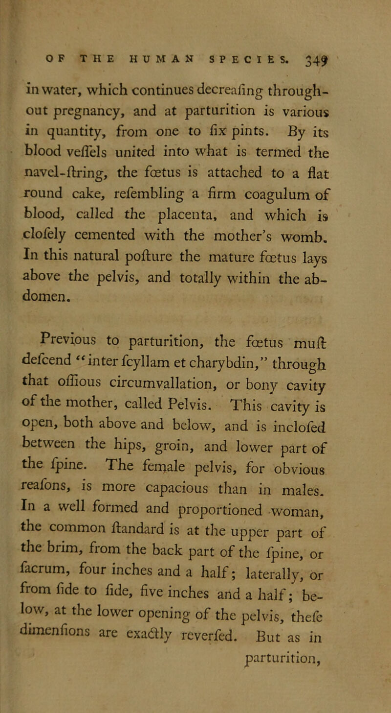 in water, which continues decrealing through- out pregnancy, and at parturition is various in quantity, from one to fix pints. By its blood veffels united into what is termed the navel-firing, the foetus is attached to a flat round cake, refembling a firm coagulum of blood, called the placenta, and which is clofely cemented with the mother’s womb. In this natural pofture the mature foetus lays above the pelvis, and totally within the ab- domen. Previous to parturition, the foetus mull delcend “inter fcyllam et chary bdin,” through that ofiious circumvallation, or bony cavity of the mother, called Pelvis. This cavity is open, both above and below, and is inclofed between the hips, groin, and lower part of the ipine. The ferrjale pelvis, for obvious realons, is more capacious than in males. In a well formed and proportioned woman, the common ftandard is at the upper part of the brim, from the back part of the fpine, or facrum, four inches and a half; laterally, or from fide to fide, five inches and a half; be- low, at the lower opening of the pelvis, thefe dimenfions are exa&ly reverfed. But as in parturition,
