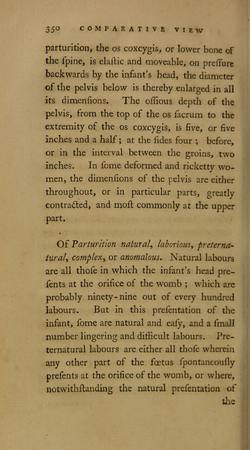 parturition, the os coxcygis, or lower bone of the fpine, is eladic and moveable, on preffure backwards by the infant’s head, the diameter of the pelvis below is thereby enlarged in all its dimenfions* The odious depth of the pelvis, from the top of the os facrum to the extremity of the os coxcygis, is five, or five inches and a half; at the fides four ; before, or in the interval between the groins, two inches. In fome deformed and ricketty wo- men, the dimenfions of the pelvis are either throughout, or in particular parts, greatly contracted, and mod commonly at the upper part. • Of Parturition natural, laborious, preterna- tural, complex, or anomalous. Natural labours are all thofe in which the infant’s head pre- fents at the orifice of the womb ; which are probably ninety-nine out of every hundred labours. But in this prefentation of the infant, fome are natural and eafy, and a fmall number lingering and difficult labours. Pre- ternatural labours are either all thofe wherein any other part of the foetus fpontaneoufly prefents at the orifice of the womb, or where, notwithdanding the natural prefentation of