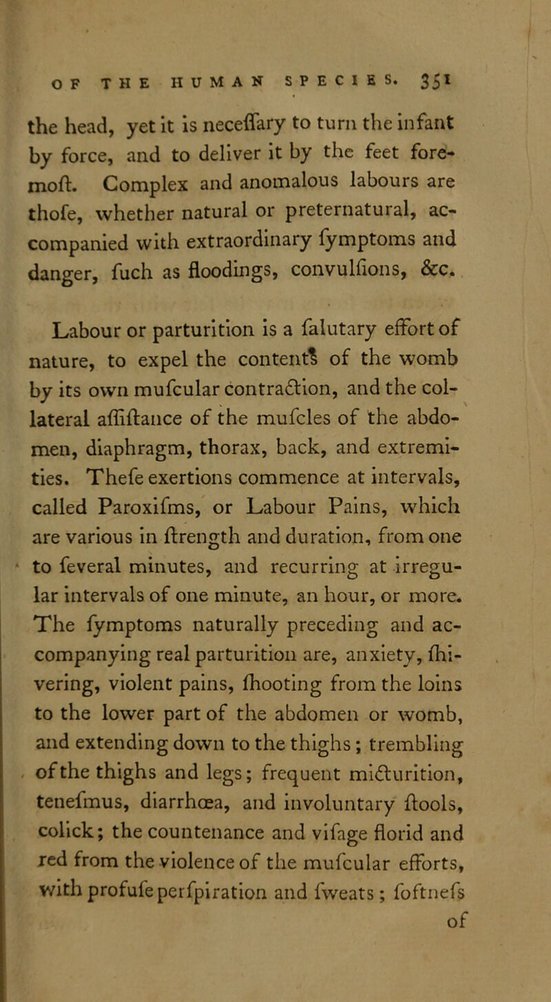 the head, yet it is neceflary to turn the infant by force, and to deliver it by the feet fore- mod. Complex and anomalous labours are thofe, whether natural or preternatural, ac- companied with extraordinary fymptoms and danger, fuch as floodings, convulfions, &c. Labour or parturition is a falutary effort of nature, to expel the content^ of the womb by its own mufcular contraction, and the col- lateral affiftance of the mufcles of the abdo- men, diaphragm, thorax, back, and extremi- ties. Thefe exertions commence at intervals, called Paroxifms, or Labour Pains, which are various in ftrength and duration, from one to feveral minutes, and recurring at irregu- lar intervals of one minute, an hour, or more. The fymptoms naturally preceding and ac- companying real parturition are, anxiety, fhi- vering, violent pains, fhooting from the loins to the lower part of the abdomen or womb, and extending down to the thighs ; trembling of the thighs and legs; frequent micturition, tenefmus, diarrhoea, and involuntary {tools, colick; the countenance and vifage florid and red from the violence of the mufcular efforts, with profufeperfpiration and fweats; foftnefs of