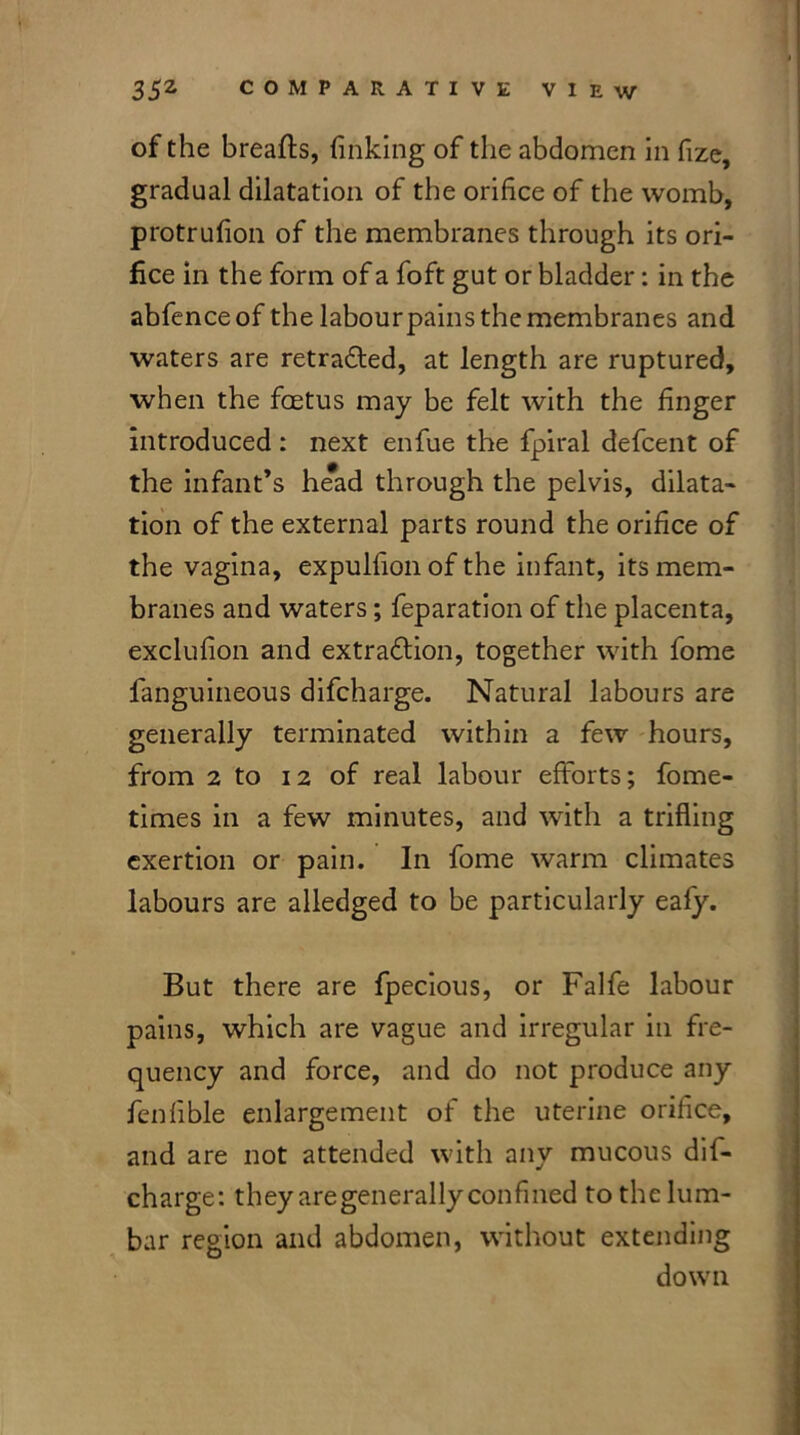 of the breafts, finking of the abdomen in fize, gradual dilatation of the orifice of the womb, protrufion of the membranes through its ori- fice in the form of a foft gut or bladder: in the abfence of the labourpains the membranes and waters are retraced, at length are ruptured, when the foetus may be felt with the finger introduced: next enfue the fpiral defcent of the infant’s he*ad through the pelvis, dilata- tion of the external parts round the orifice of the vagina, expulfion of the infant, its mem- branes and waters; feparation of the placenta, exclufion and extraction, together with fome fanguineous difcharge. Natural labours are generally terminated within a few hours, from 2 to 12 of real labour efforts; fome- times in a few minutes, and with a trifling exertion or pain. In fome warm climates labours are alledged to be particularly eafy. But there are fpecious, or Falfe labour pains, which are vague and irregular in fre- quency and force, and do not produce any fenfible enlargement of the uterine orifice, and are not attended with any mucous dil- charge: they aregenerally confined to the lum- bar region and abdomen, without extending down