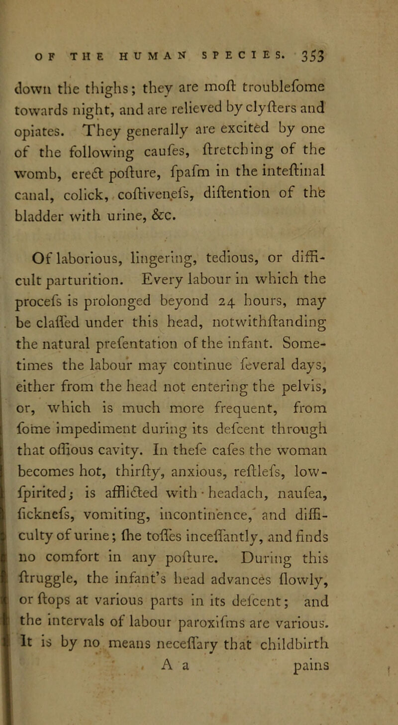 down the thighs; they are moft troublefome towards night, and are relieved by clyfters and opiates. They generally are excited by one of the following caufes, ftretcbing of the womb, ereffi pofture, fpafm in the inteftinal canal, colick, coftivenefs, diftention of the bladder with urine, &c. Of laborious, lingering, tedious, or diffi- cult parturition. Every labour in which the procefs is prolonged beyond 24 hours, may be claffed under this head, notwithftanding the natural prefentation of the infant. Some- times the labour may continue feveral days, either from the head not entering the pelvis, or, which is much more frequent, from fo'me impediment during its defcent through that offious cavity. In thefe cafes the woman becomes hot, thirfty, anxious, reftlefs, low- fpirited; is afflidled with • headach, naufea, ficknefs, vomiting, incontinence, and diffi- ■ culty of urine; fhe toffies inceffantly, and finds no comfort in any pofture. During this ftruggle, the infant’s head advances {lowly, ! or ftops at various parts in its defcent; and the intervals of labour paroxifms are various. It is by no means neceffary that childbirth , A a pains