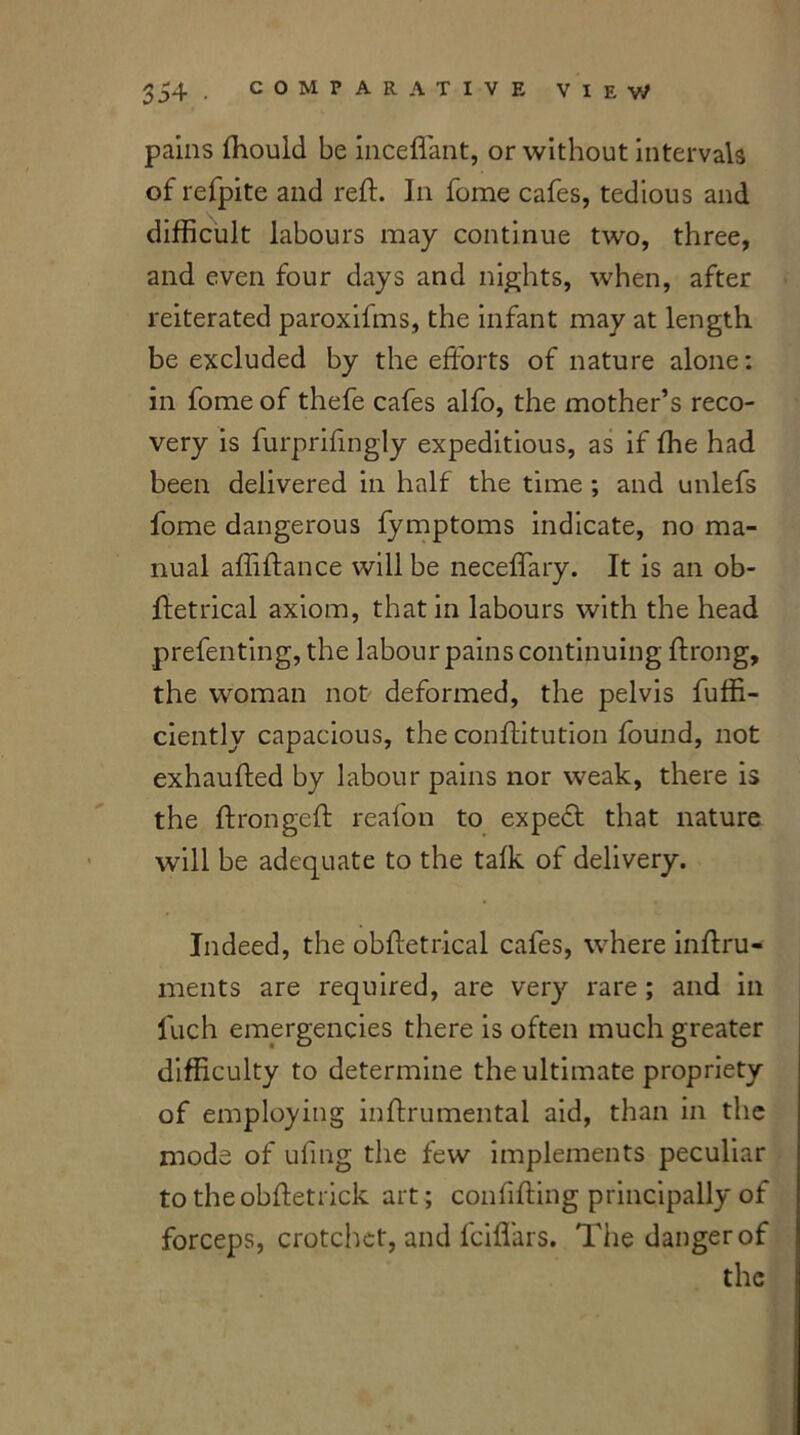 pains ftiould be inceflant, or without intervals of refpite and reft. In fome cafes, tedious and difficult labours may continue two, three, and even four days and nights, when, after reiterated paroxifms, the infant may at length be excluded by the efforts of nature alone: in fome of thefe cafes alfo, the mother’s reco- very is furprifingly expeditious, as if fhe had been delivered in half the time ; and unlefs fome dangerous fymptoms indicate, no ma- nual affiftance will be neceffary. It is an ob- ftetrical axiom, that in labours with the head prefenting, the labour pains continuing ftrong, the woman not deformed, the pelvis fuffi- ciently capacious, the conftitution found, not exhaufted by labour pains nor weak, there is the ftrongeft reafon to expedf that nature will be adequate to the talk of delivery. Indeed, the obftetrical cafes, where inftru- ments are required, are very rare; and in luch emergencies there is often much greater difficulty to determine the ultimate propriety of employing inftrumental aid, than in the mods of ufmg the few implements peculiar to theobftetrick art; conftfting principally of forceps, crotchet, and lciffars. The danger of the