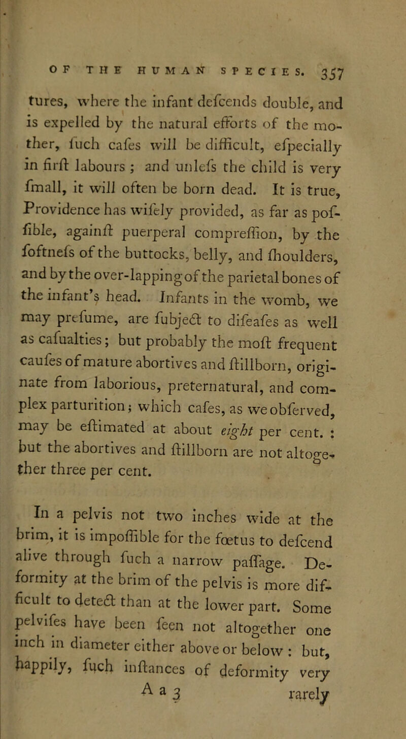 tures, where the infant defcends double, and is expelled by the natural efforts of the mo- ther, luch cafes will be difficult, efpecially in fir ft labours ; and unlefs the child is very fmall, it will often be born dead. It is true. Providence has wifely provided, as far as pof- ftble, againft puerperal compreffion, by the foftnefs of the buttocks, belly, and fhoulders, and by the over-lapping of the parietal bones of the infant $ head. Infants m the womb, we may prelume, are fubjedf to difeafes as well as cafualties; but probably the moft frequent caufes of mature abortives and ftillborn, origi- nate from laborious, preternatural, and com- plex parturition; which cafes, as weobferved, may be eftimated at about eight per cent, i but the abortives and ftillborn are not altoge- ther three per cent. In a pelvis not two inches wide at the brim, it is impoffible for the foetus to defcend alive through fuch a narrow paflage. De- formity at the brim of the pelvis is more dif- ficult to detect than at the lower part. Some pelvifes have been feen not altogether one inch 111 diameter either above or below : but, happily, fuch inftances of deformity very A a 3 rarely